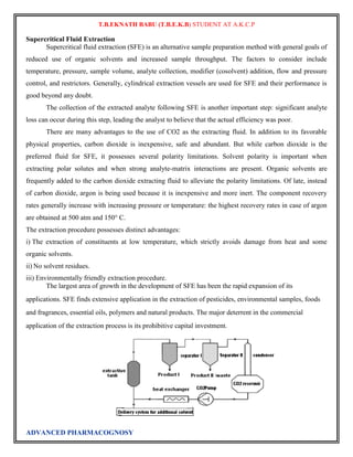 T.B.EKNATH BABU (T.B.E.K.B) STUDENT AT A.K.C.P 
Supercritical Fluid Extraction 
Supercritical fluid extraction (SFE) is an alternative sample preparation method with general goals of 
reduced use of organic solvents and increased sample throughput. The factors to consider include 
temperature, pressure, sample volume, analyte collection, modifier (cosolvent) addition, flow and pressure 
control, and restrictors. Generally, cylindrical extraction vessels are used for SFE and their performance is 
good beyond any doubt. 
The collection of the extracted analyte following SFE is another important step: significant analyte 
loss can occur during this step, leading the analyst to believe that the actual efficiency was poor. 
There are many advantages to the use of CO2 as the extracting fluid. In addition to its favorable 
physical properties, carbon dioxide is inexpensive, safe and abundant. But while carbon dioxide is the 
preferred fluid for SFE, it possesses several polarity limitations. Solvent polarity is important when 
extracting polar solutes and when strong analyte-matrix interactions are present. Organic solvents are 
frequently added to the carbon dioxide extracting fluid to alleviate the polarity limitations. Of late, instead 
of carbon dioxide, argon is being used because it is inexpensive and more inert. The component recovery 
rates generally increase with increasing pressure or temperature: the highest recovery rates in case of argon 
are obtained at 500 atm and 150° C. 
The extraction procedure possesses distinct advantages: 
i) The extraction of constituents at low temperature, which strictly avoids damage from heat and some 
organic solvents. 
ii) No solvent residues. 
iii) Environmentally friendly extraction procedure. 
The largest area of growth in the development of SFE has been the rapid expansion of its 
applications. SFE finds extensive application in the extraction of pesticides, environmental samples, foods 
and fragrances, essential oils, polymers and natural products. The major deterrent in the commercial 
application of the extraction process is its prohibitive capital investment. 
ADVANCED PHARMACOGNOSY 
 