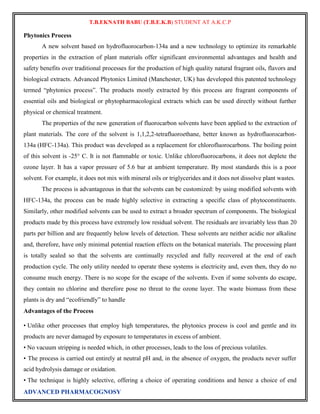 T.B.EKNATH BABU (T.B.E.K.B) STUDENT AT A.K.C.P 
Phytonics Process 
A new solvent based on hydrofluorocarbon-134a and a new technology to optimize its remarkable 
properties in the extraction of plant materials offer significant environmental advantages and health and 
safety benefits over traditional processes for the production of high quality natural fragrant oils, flavors and 
biological extracts. Advanced Phytonics Limited (Manchester, UK) has developed this patented technology 
termed “phytonics process”. The products mostly extracted by this process are fragrant components of 
essential oils and biological or phytopharmacological extracts which can be used directly without further 
physical or chemical treatment. 
The properties of the new generation of fluorocarbon solvents have been applied to the extraction of 
plant materials. The core of the solvent is 1,1,2,2-tetrafluoroethane, better known as hydrofluorocarbon- 
134a (HFC-134a). This product was developed as a replacement for chlorofluorocarbons. The boiling point 
of this solvent is -25° C. It is not flammable or toxic. Unlike chlorofluorocarbons, it does not deplete the 
ozone layer. It has a vapor pressure of 5.6 bar at ambient temperature. By most standards this is a poor 
solvent. For example, it does not mix with mineral oils or triglycerides and it does not dissolve plant wastes. 
The process is advantageous in that the solvents can be customized: by using modified solvents with 
HFC-134a, the process can be made highly selective in extracting a specific class of phytoconstituents. 
Similarly, other modified solvents can be used to extract a broader spectrum of components. The biological 
products made by this process have extremely low residual solvent. The residuals are invariably less than 20 
parts per billion and are frequently below levels of detection. These solvents are neither acidic nor alkaline 
and, therefore, have only minimal potential reaction effects on the botanical materials. The processing plant 
is totally sealed so that the solvents are continually recycled and fully recovered at the end of each 
production cycle. The only utility needed to operate these systems is electricity and, even then, they do no 
consume much energy. There is no scope for the escape of the solvents. Even if some solvents do escape, 
they contain no chlorine and therefore pose no threat to the ozone layer. The waste biomass from these 
plants is dry and “ecofriendly” to handle 
Advantages of the Process 
• Unlike other processes that employ high temperatures, the phytonics process is cool and gentle and its 
products are never damaged by exposure to temperatures in excess of ambient. 
• No vacuum stripping is needed which, in other processes, leads to the loss of precious volatiles. 
• The process is carried out entirely at neutral pH and, in the absence of oxygen, the products never suffer 
acid hydrolysis damage or oxidation. 
• The technique is highly selective, offering a choice of operating conditions and hence a choice of end 
ADVANCED PHARMACOGNOSY 
 