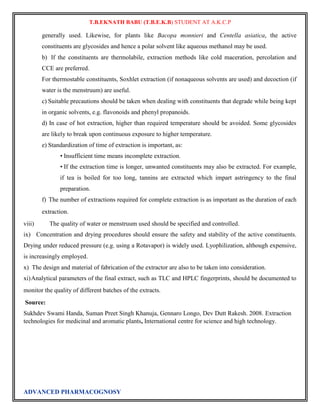 T.B.EKNATH BABU (T.B.E.K.B) STUDENT AT A.K.C.P 
generally used. Likewise, for plants like Bacopa monnieri and Centella asiatica, the active 
constituents are glycosides and hence a polar solvent like aqueous methanol may be used. 
b) If the constituents are thermolabile, extraction methods like cold maceration, percolation and 
CCE are preferred. 
For thermostable constituents, Soxhlet extraction (if nonaqueous solvents are used) and decoction (if 
water is the menstruum) are useful. 
c) Suitable precautions should be taken when dealing with constituents that degrade while being kept 
in organic solvents, e.g. flavonoids and phenyl propanoids. 
d) In case of hot extraction, higher than required temperature should be avoided. Some glycosides 
are likely to break upon continuous exposure to higher temperature. 
e) Standardization of time of extraction is important, as: 
• Insufficient time means incomplete extraction. 
• If the extraction time is longer, unwanted constituents may also be extracted. For example, 
if tea is boiled for too long, tannins are extracted which impart astringency to the final 
preparation. 
f) The number of extractions required for complete extraction is as important as the duration of each 
extraction. 
viii) The quality of water or menstruum used should be specified and controlled. 
ix) Concentration and drying procedures should ensure the safety and stability of the active constituents. 
Drying under reduced pressure (e.g. using a Rotavapor) is widely used. Lyophilization, although expensive, 
is increasingly employed. 
x) The design and material of fabrication of the extractor are also to be taken into consideration. 
xi) Analytical parameters of the final extract, such as TLC and HPLC fingerprints, should be documented to 
monitor the quality of different batches of the extracts. 
Source: 
Sukhdev Swami Handa, Suman Preet Singh Khanuja, Gennaro Longo, Dev Dutt Rakesh. 2008. Extraction 
technologies for medicinal and aromatic plants, International centre for science and high technology. 
ADVANCED PHARMACOGNOSY 
 