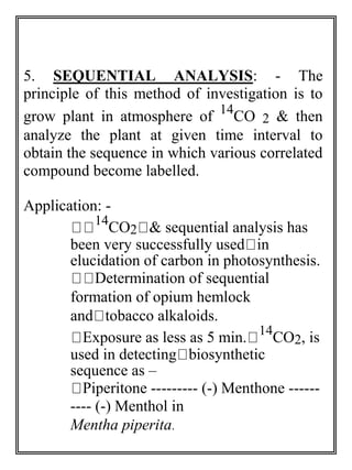 5. SEQUENTIAL ANALYSIS: - The 
principle of this method of investigation is to 
grow plant in atmosphere of 14CO 2 & then 
analyze the plant at given time interval to 
obtain the sequence in which various correlated 
compound become labelled. 
Application: - 
14CO2 & sequential analysis has 
been very successfully used in 
elucidation of carbon in photosynthesis. 
Determination of sequential 
formation of opium hemlock 
and tobacco alkaloids. 
Exposure as less as 5 min. 14CO2, is 
used in detecting biosynthetic 
sequence as – 
Piperitone --------- (-) Menthone ------ 
---- (-) Menthol in 
Mentha piperita. 
 