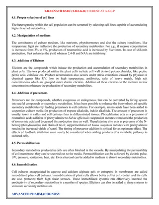 T.B.EKNATH BABU (T.B.E.K.B) STUDENT AT A.K.C.P 
4.1. Proper selection of cell lines 
The heterogeneity within the cell population can be screened by selecting cell lines capable of accumulating 
higher level of metabolites. 
4.2. Manipulation of medium 
The constituents of culture medium, like nutrients, phytohormones and also the culture conditions, like 
temperature, light etc. influence the production of secondary metabolites. For e.g., if sucrose concentration 
is increased from 3% to 5%, production of rosamarinic acid is increased by five times. In case of shikonin 
production, IAA enhances the yield whereas 2,4-D and NAA are inhibitory. 
4.3. Addition of Elicitors 
Elicitors are the compounds which induce the production and accumulation of secondary metabolites in 
plant cells. Elicitors produced within the plant cells include cell wall derived polysaccharides, like pectin, 
pectic acid, cellulose etc. Product accumulation also occurs under stress conditions caused by physical or 
chemical agents like UV, low or high temperature, antibiotics, salts of heavy metals, high salt 
concentrations which are grouped under abiotic elicitors. Addition of these elicitors to the medium in low 
concentration enhances the production of secondary metabolites. 
4.4. Addition of precursors 
Precursors are the compounds, whether exogenous or endogenous, that can be converted by living system 
into useful compounds or secondary metabolites. It has been possible to enhance the biosynthesis of specific 
secondary metabolites by feeding precursors to cell cultures. For example, amino acids have been added to 
suspension culture media for production of tropane alkaloids, indole alkaloids. The amount of precursors is 
usually lower in callus and cell cultures than in differentiated tissues. Phenylalanine acts as a precursor of 
rosmarinic acid; addition of phenylalanine to Salvia officinalis suspension cultures stimulated the production 
of rosmarinic acid and decreased the production time as well. Phenylalanine also acts as precursor of the N-benzoylphenylisoserine 
side chain of taxol; supplementation of Taxus cuspidata cultures with phenylalanine 
resulted in increased yields of taxol. The timing of precursor addition is critical for an optimum effect. The 
effects of feedback inhibition must surely be considered when adding products of a metabolic pathway to 
cultured cells. 
4.5. Permeabilisation 
Secondary metabolites produced in cells are often blocked in the vacuole. By manipulating the permeability 
of cell membrane, they can be secreted out to the media. Permeabilisation can be achieved by electric pulse, 
UV, pressure, sonication, heat, etc. Even charcoal can be added to medium to absorb secondary metabolites. 
4.6. Immobilisation 
Cell cultures encapsulated in agarose and calcium alginate gels or entrapped in membranes are called 
immobilised plant cell cultures. Immobilization of plant cells allows better cell to cell contact and the cells 
are also protected from high shear stresses. These immobilized systems can effectively increase the 
productivity of secondary metabolites in a number of species. Elicitors can also be added to these systems to 
stimulate secondary metabolism. 
ADVANCED PHARMACOGNOSY 
 
