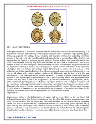 T.B.EKNATH BABU (T.B.E.K.B) STUDENT AT A.K.C.P 
CELLULAR TOTIPOTENCY 
In the preceding units of this course you have read that innumerable cells which constitute the body of a 
higher plant or animal and containing identical genetic material can be traced to a single cell-the zygote. 
During development cells undergo diverse structural and functional specialisation depending upon their 
position in the body. Leaf cells bear chloroplasts and act as the site of photosynthesis. The colourless root 
hairs perform the function of absorbing nutrients and water from the soil and some other cells become part 
of the colourful petals. Normally fully differentiated cells do not revert back to a meristematic: state, which 
suggests that the cells have undergone a permanent change. In earlier sections of this unit you have read that 
the regenerative capacity is retained by all living cells of a plant. Several horticultural plants regenerate 
whole plant from root, leafiand stem cuttings. Highly differentiated and mature cells such as those of pith 
and cortex and highly specialised cells as those of microspores and endosperm,retain full potential to give 
rise to full plants under suitable culture conditions. G. Haberlandt was the first to test this idea 
experimentally. This endowment called "cellular totipotency" is unique to plants. Animal cells possibly 
because of their higher degree of specialisation do not exhibit totipotency. Whole plant regeneration from 
cultured cells may occur in one of the two pathways: ;)shoot bud differentiation, (organogenesis) and ii) 
embryo formation (Embryogenesis). The Embryos are bipolar structures with no organic connection with 
the parent tissue and can germinate directly into a complete plant. On the other hand, shoots are monopolar. 
They need to be removed from the parent tissue and rooted to establish a plantlet. Often the same tissue can 
be induced to form shoots or embryos by manipulating the components of the culture conditions. In the 
following sub sections we will discuss organogenesis and embryogenesis in detail. 
Organogenesis 
Organogenesis refers to the differentiation of organs such as roots, shoots or flowers. Shoot bud 
differentiation may occur directly from the explant or from the callus. The stimulus for organogenesis may 
come from the medium, from the endogenous compounds produced by the cultured tissue or substances 
carried over from the original explant. Organogenesis is chemically controlled by growth regulators. Skoog 
while working with tobacco pith callus, observed that the addition of an auxin Indole Acetic Acid (IAA) 
enhanced formation of roots and suppressed shoot differentiation. He further observed that adenine sulphate, 
(Cytokinin) reversed the inhibition of auxin and promoted the formation of shoots. You should know that: 
ADVANCED PHARMACOGNOSY 
 