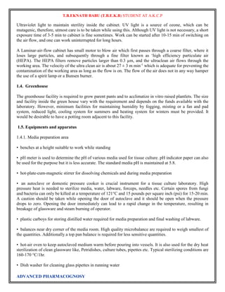 T.B.EKNATH BABU (T.B.E.K.B) STUDENT AT A.K.C.P 
Ultraviolet light to maintain sterility inside the cabinet. UV light is a source of ozone, which can be 
mutagenic, therefore, utmost care is to be taken while using this. Although UV light is not necessary, a short 
exposure time of 3-5 min to cabinet is fine sometimes. Work can be started after 10-15 min of switching on 
the air flow, and one can work uninterrupted for long hours. 
A Laminar-air-flow cabinet has small motor to blow air which first passes through a coarse filter, where it 
loses large particles, and subsequently through a fine filter known as ‘high efficiency particulate air 
(HEPA). The HEPA filters remove particles larger than 0.3 μm, and the ultraclean air flows through the 
working area. The velocity of the ultra clean air is about 27 ± 3 m min-1 which is adequate for preventing the 
contamination of the working area as long as the flow is on. The flow of the air does not in any way hamper 
the use of a spirit lamp or a Bunsen burner. 
1.4. Greenhouse 
The greenhouse facility is required to grow parent pants and to acclimatize in vitro raised plantlets. The size 
and facility inside the green house vary with the requirement and depends on the funds available with the 
laboratory. However, minimum facilities for maintaining humidity by fogging, misting or a fan and pad 
system, reduced light, cooling system for summers and heating system for winters must be provided. It 
would be desirable to have a potting room adjacent to this facility. 
1.5. Equipments and apparatus 
1.4.1. Media preparation area 
• benches at a height suitable to work while standing 
• pH meter is used to determine the pH of various media used for tissue culture. pH indicator paper can also 
be used for the purpose but it is less accurate. The standard media pH is maintained at 5.8. 
• hot-plate-cum-magnetic stirrer for dissolving chemicals and during media preparation 
• an autoclave or domestic pressure cooker is crucial instrument for a tissue culture laboratory. High 
pressure heat is needed to sterilize media, water, labware, forceps, needles etc. Certain spores from fungi 
and bacteria can only be killed at a temperature of 121°C and 15 pounds per square inch (psi) for 15-20 min. 
A caution should be taken while opening the door of autoclave and it should be open when the pressure 
drops to zero. Opening the door immediately can lead to a rapid change in the temperature, resulting in 
breakage of glassware and steam burning of operator. 
• plastic carboys for storing distilled water required for media preparation and final washing of labware. 
• balances near dry corner of the media room. High quality microbalance are required to weigh smallest of 
the quantities. Additionally a top pan balance is required for less sensitive quantities. 
• hot-air oven to keep autoclaved medium warm before pouring into vessels. It is also used for the dry heat 
sterilization of clean glassware like, Petridishes, culture tubes, pipettes etc. Typical sterilizing conditions are 
160-170 °C/1hr. 
• Dish washer for cleaning glass pipettes in running water 
ADVANCED PHARMACOGNOSY 
 