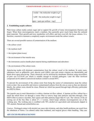 T.B.EKNATH BABU (T.B.E.K.B) STUDENT AT A.K.C.P 
1 molar = the molecular weight in g/l 
1 mM = the molecular weight in mg/l 
ppm = parts per million = mg/l 
2. Establishing aseptic cultures 
Plant tissue culture media contain sugar and so support the growth of many microorganisms (bacteria and 
fungi). When these microorganisms reach a medium, they generally grow much faster than the cultured 
plant materials. Their growth and toxic metabolites will affect, and may even kill, the tissue cultures. It is, 
therefore, essential to maintain a completely aseptic environment inside the culture vessels. 
There are several possible sources of contamination of the medium: 
• the culture vessel 
• the medium itself 
• the explant (plant tissue) 
• the environment of the transfer area 
• the instruments used to handle plant material during establishment and subculture 
• the environment of the culture room. 
Autoclaving media will eliminate contamination from the culture vessel or the medium. In some cases, 
substances such as gibberellic acid, abscisic acid (ABA), urea and certain vitamins are thermolabile and 
break down upon autoclaving. These chemicals can be sterilized by membrane filtration using microfilters 
of pore size 0.22-0.45 μm which is suitable enough to exclude pathogens. Later the filter sterilized 
compound can be added to autoclaved medium cooled to around 40°C. 
To prevent the environment of the culture room from being the source of contamination, keep the culture 
room as dust- free as possible and remove contaminated cultures from the area as soon as they are detected. 
Ideally, the culture room should be clean, filtered air which has passed through high efficiency particulate 
air (HEPA) filters. 
The transfer area in most laboratories is within a laminar air-flow cabinet. A laminar air-flow cabinet has a 
small fan which blows air through a coarse filter to remove large dust particles and then through a fine 
HEPA filter to remove microbes, their spores and other particles larger than 0.3 μm. The velocity of the air 
coming out of the fine filter is about 27 ± 3 m/min, which keeps airborne microorganisms out of the 
working area. The working area is swabbed with 70% alcohol (or equivalent) and instruments dipped in 
70% alcohol, flamed and cooled before use. 
Caution : Prolonged contact with alcohol can cause skin irritation, and other health problems can result from 
the inhalation of fumes. Use ethanol rather than methanol, and surgical gloves when handling. Take care 
ADVANCED PHARMACOGNOSY 
 