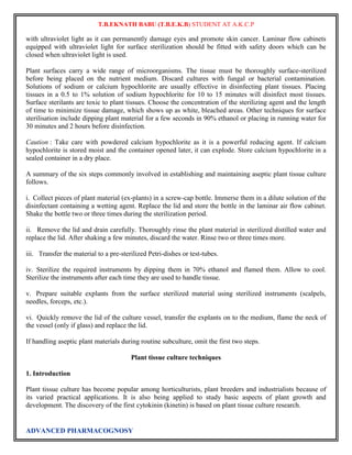 T.B.EKNATH BABU (T.B.E.K.B) STUDENT AT A.K.C.P 
with ultraviolet light as it can permanently damage eyes and promote skin cancer. Laminar flow cabinets 
equipped with ultraviolet light for surface sterilization should be fitted with safety doors which can be 
closed when ultraviolet light is used. 
Plant surfaces carry a wide range of microorganisms. The tissue must be thoroughly surface-sterilized 
before being placed on the nutrient medium. Discard cultures with fungal or bacterial contamination. 
Solutions of sodium or calcium hypochlorite are usually effective in disinfecting plant tissues. Placing 
tissues in a 0.5 to 1% solution of sodium hypochlorite for 10 to 15 minutes will disinfect most tissues. 
Surface sterilants are toxic to plant tissues. Choose the concentration of the sterilizing agent and the length 
of time to minimize tissue damage, which shows up as white, bleached areas. Other techniques for surface 
sterilisation include dipping plant material for a few seconds in 90% ethanol or placing in running water for 
30 minutes and 2 hours before disinfection. 
Caution : Take care with powdered calcium hypochlorite as it is a powerful reducing agent. If calcium 
hypochlorite is stored moist and the container opened later, it can explode. Store calcium hypochlorite in a 
sealed container in a dry place. 
A summary of the six steps commonly involved in establishing and maintaining aseptic plant tissue culture 
follows. 
i. Collect pieces of plant material (ex-plants) in a screw-cap bottle. Immerse them in a dilute solution of the 
disinfectant containing a wetting agent. Replace the lid and store the bottle in the laminar air flow cabinet. 
Shake the bottle two or three times during the sterilization period. 
ii. Remove the lid and drain carefully. Thoroughly rinse the plant material in sterilized distilled water and 
replace the lid. After shaking a few minutes, discard the water. Rinse two or three times more. 
iii. Transfer the material to a pre-sterilized Petri-dishes or test-tubes. 
iv. Sterilize the required instruments by dipping them in 70% ethanol and flamed them. Allow to cool. 
Sterilize the instruments after each time they are used to handle tissue. 
v. Prepare suitable explants from the surface sterilized material using sterilized instruments (scalpels, 
needles, forceps, etc.). 
vi. Quickly remove the lid of the culture vessel, transfer the explants on to the medium, flame the neck of 
the vessel (only if glass) and replace the lid. 
If handling aseptic plant materials during routine subculture, omit the first two steps. 
Plant tissue culture techniques 
1. Introduction 
Plant tissue culture has become popular among horticulturists, plant breeders and industrialists because of 
its varied practical applications. It is also being applied to study basic aspects of plant growth and 
development. The discovery of the first cytokinin (kinetin) is based on plant tissue culture research. 
ADVANCED PHARMACOGNOSY 
 