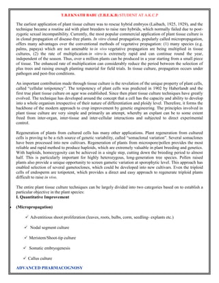 T.B.EKNATH BABU (T.B.E.K.B) STUDENT AT A.K.C.P 
The earliest application of plant tissue culture was to rescue hybrid embryos (Laibach, 1925, 1929), and the 
technique became a routine aid with plant breeders to raise rare hybrids, which normally failed due to post-zygotic 
sexual incompatibility. Currently, the most popular commercial application of plant tissue culture is 
in clonal propagation of disease-free plants. In vitro clonal propagation, popularly called micropropagation, 
offers many advantages over the conventional methods of vegetative propagation: (1) many species (e.g. 
palms, papaya) which are not amenable to in vivo vegetative propagation are being multiplied in tissue 
cultures, (2) the rate of multiplication in vitro is extremely rapid and can continue round the year, 
independent of the season. Thus, over a million plants can be produced in a year starting from a small piece 
of tissue. The enhanced rate of multiplication can considerably reduce the period between the selection of 
plus trees and raising enough planting material for field trials. In tissue culture, propagation occurs under 
pathogen and pest-free conditions. 
An important contribution made through tissue culture is the revelation of the unique property of plant cells, 
called “cellular totipotency”. The totipotency of plant cells was predicted in 1902 by Haberlandt and the 
first true plant tissue culture on agar was established. Since then plant tissue culture techniques have greatly 
evolved. The technique has developed around the concept that a cell has the capacity and ability to develop 
into a whole organism irrespective of their nature of differentiation and ploidy level. Therefore, it forms the 
backbone of the modern approach to crop improvement by genetic engineering. The principles involved in 
plant tissue culture are very simple and primarily an attempt, whereby an explant can be to some extent 
freed from inter-organ, inter-tissue and inter-cellular interactions and subjected to direct experimental 
control. 
Regeneration of plants from cultured cells has many other applications. Plant regeneration from cultured 
cells is proving to be a rich source of genetic variability, called “somaclonal variation”. Several somaclones 
have been processed into new cultivars. Regeneration of plants from microspore/pollen provides the most 
reliable and rapid method to produce haploids, which are extremely valuable in plant breeding and genetics. 
With haploids, homozygosity can be achieved in a single step, cutting down the breeding period to almost 
half. This is particularly important for highly heterozygous, long-generation tree species. Pollen raised 
plants also provide a unique opportunity to screen gametic variation at sporophytic level. This approach has 
enabled selection of several gametoclones, which could be developed into new cultivars. Even the triploid 
cells of endosperm are totipotent, which provides a direct and easy approach to regenerate triploid plants 
difficult to raise in vivo. 
The entire plant tissue culture techniques can be largely divided into two categories based on to establish a 
particular objective in the plant species: 
I. Quantitative Improvement 
 (Micropropagation) 
Adventitious shoot proliferation (leaves, roots, bulbs, corm, seedling- explants etc.) 
Nodal segment culture 
Meristem/Shoot-tip culture 
Somatic embryogenesis 
Callus culture 
ADVANCED PHARMACOGNOSY 
 
