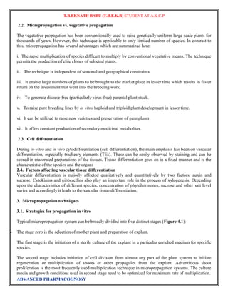 T.B.EKNATH BABU (T.B.E.K.B) STUDENT AT A.K.C.P 
2.2. Micropropagation vs. vegetative propagation 
The vegetative propagation has been conventionally used to raise genetically uniform large scale plants for 
thousands of years. However, this technique is applicable to only limited number of species. In contrast to 
this, micropropagation has several advantages which are summarized here: 
i. The rapid multiplication of species difficult to multiply by conventional vegetative means. The technique 
permits the production of elite clones of selected plants. 
ii. The technique is independent of seasonal and geographical constraints. 
iii. It enable large numbers of plants to be brought to the market place in lesser time which results in faster 
return on the investment that went into the breeding work. 
iv. To generate disease-free (particularly virus-free) parental plant stock. 
v. To raise pure breeding lines by in vitro haploid and triploid plant development in lesser time. 
vi. It can be utilized to raise new varieties and preservation of germplasm 
vii. It offers constant production of secondary medicinal metabolites. 
2.3. Cell differentiation 
During in-vitro and in vivo cytodifferentiation (cell differentiation), the main emphasis has been on vascular 
differentiation, especially tracheary elements (TEs). These can be easily observed by staining and can be 
scored in macerated preparations of the tissues. Tissue differentiation goes on in a fixed manner and is the 
characteristic of the species and the organs 
2.4. Factors affecting vascular tissue differentiation 
Vascular differentiation is majorly affected qualitatively and quantitatively by two factors, auxin and 
sucrose. Cytokinins and gibberellins also play an important role in the process of xylogenesis. Depending 
upon the characteristics of different species, concentration of phytohormones, sucrose and other salt level 
varies and accordingly it leads to the vascular tissue differentiation. 
3. Micropropagation techniques 
3.1. Strategies for propagation in vitro 
Typical micropropagation system can be broadly divided into five distinct stages (Figure 4.1): 
 The stage zero is the selection of mother plant and preparation of explant. 
The first stage is the initiation of a sterile culture of the explant in a particular enriched medium for specific 
species. 
The second stage includes initiation of cell division from almost any part of the plant system to initiate 
regeneration or multiplication of shoots or other propagules from the explant. Adventitious shoot 
proliferation is the most frequently used multiplication technique in micropropagation systems. The culture 
media and growth conditions used in second stage need to be optimized for maximum rate of multiplication. 
ADVANCED PHARMACOGNOSY 
 