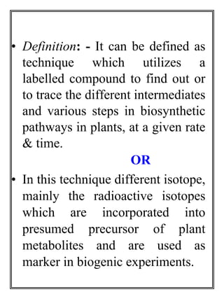 • Definition: - It can be defined as 
technique which utilizes a 
labelled compound to find out or 
to trace the different intermediates 
and various steps in biosynthetic 
pathways in plants, at a given rate 
& time. 
OR 
• In this technique different isotope, 
mainly the radioactive isotopes 
which are incorporated into 
presumed precursor of plant 
metabolites and are used as 
marker in biogenic experiments. 
 