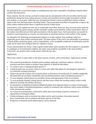 T.B.EKNATH BABU (T.B.E.K.B) STUDENT AT A.K.C.P 
the potential to be several times higher in multiplication rates and is amenable to handling in liquid culture 
systems like bioreactors. 
Some explants, like the root tip, are hard to isolate and are contaminated with soil microflora that become 
problematic during the tissue culture process. Certain soil microflora can form tight associations with the 
root systems, or even grow within the root. Soil particles bound to roots are difficult to remove without 
injury to the roots that then allows microbial attack. These associated microflora will generally overgrow the 
tissue culture medium before there is significant growth of plant tissue. 
Aerial (above soil) explants are also rich in undesirable microflora. However, they are more easily removed 
from the explant by gentle rinsing, and the remainder usually can be killed by surface sterilization. Most of 
the surface microflora do not form tight associations with the plant tissue. Such associations can usually be 
found by visual inspection as a mosaic, de-colorization or localized necrosis on the surface of the explant. 
An alternative for obtaining uncontaminated explants is to take explants from seedlings which are 
aseptically grown from surface-sterilized seeds. The hard surface of the seed is less permeable to penetration 
of harsh surface sterilizing agents, such as hypochlorite, so the acceptable conditions of sterilization used for 
seeds can be much more stringent than for vegetative tissues. 
Tissue cultured plants are clones. If the original mother plant used to produce the first explants is susceptible 
to a pathogen or environmental condition, the entire crop would be susceptible to the same problem. 
Conversely, any positive traits would remain within the line also. 
Applications 
Plant tissue culture is used widely in the plant sciences, forestry, and in horticulture. Applications include: 
 The commercial production of plants used as potting, landscape, and florist subjects, which uses 
meristem and shoot culture to produce large numbers of identical individuals. 
 To conserve rare or endangered plant species.[4] 
 A plant breeder may use tissue culture to screen cells rather than plants for advantageous characters, 
e.g. herbicide resistance/tolerance. 
 Large-scale growth of plant cells in liquid culture in bioreactors for production of valuable compounds, 
like plant-derived secondary metabolites and recombinant proteins used as biopharmaceuticals.[5] 
 To cross distantly related species by protoplast fusion and regeneration of the novel hybrid. 
 To cross-pollinate distantly related species and then tissue culture the resulting embryo which would 
otherwise normally die (Embryo Rescue). 
 For production of doubled monoploid (dihaploid) plants from haploid cultures to achieve homozygous 
lines more rapidly in breeding programmes, usually by treatment with colchicine which causes doubling 
of the chromosome number. 
 As a tissue for transformation, followed by either short-term testing of genetic constructs or 
regeneration of transgenic plants. 
 Certain techniques such as meristem tip culture can be used to produce clean plant material 
from virused stock, such as potatoes and many species of soft fruit. 
 Production of identical sterile hybrid species can be obtained. 
ADVANCED PHARMACOGNOSY 
 
