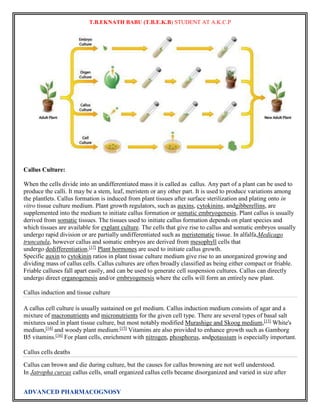 T.B.EKNATH BABU (T.B.E.K.B) STUDENT AT A.K.C.P 
Callus Culture: 
When the cells divide into an undifferentiated mass it is called as callus. Any part of a plant can be used to 
produce the calli. It may be a stem, leaf, meristem or any other part. It is used to produce variations among 
the plantlets. Callus formation is induced from plant tissues after surface sterilization and plating onto in 
vitro tissue culture medium. Plant growth regulators, such as auxins, cytokinins, andgibberellins, are 
supplemented into the medium to initiate callus formation or somatic embryogenesis. Plant callus is usually 
derived from somatic tissues. The tissues used to initiate callus formation depends on plant species and 
which tissues are available for explant culture. The cells that give rise to callus and somatic embryos usually 
undergo rapid division or are partially undifferentiated such as meristematic tissue. In alfalfa,Medicago 
truncatula, however callus and somatic embryos are derived from mesophyll cells that 
undergo dedifferentiation.[17] Plant hormones are used to initiate callus growth. 
Specific auxin to cytokinin ratios in plant tissue culture medium give rise to an unorganized growing and 
dividing mass of callus cells. Callus cultures are often broadly classified as being either compact or friable. 
Friable calluses fall apart easily, and can be used to generate cell suspension cultures. Callus can directly 
undergo direct organogenesis and/or embryogenesis where the cells will form an entirely new plant. 
Callus induction and tissue culture 
A callus cell culture is usually sustained on gel medium. Callus induction medium consists of agar and a 
mixture of macronutrients and micronutrients for the given cell type. There are several types of basal salt 
mixtures used in plant tissue culture, but most notably modified Murashige and Skoog medium,[13] White's 
medium,[14] and woody plant medium.[15] Vitamins are also provided to enhance growth such as Gamborg 
B5 vitamins.[16] For plant cells, enrichment with nitrogen, phosphorus, andpotassium is especially important. 
Callus cells deaths 
Callus can brown and die during culture, but the causes for callus browning are not well understood. 
In Jatropha curcas callus cells, small organized callus cells became disorganized and varied in size after 
ADVANCED PHARMACOGNOSY 
 
