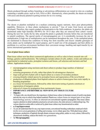 T.B.EKNATH BABU (T.B.E.K.B) STUDENT AT A.K.C.P 
Shoots produced through axillary branching or adventitious differentiation are rooted in-vitro on a medium 
containing a suitable auxin, such as IAA, NAA or IBA. Alternatively, where possible, the shoots are treated 
with auxin and directly planted in potting mixture for in-vivo rooting. 
Transplantation: 
The shoots or plantlets multiplied on a medium containing organic nutrients, show poor photosynthetic 
capability. Moreover, in these plants mechanisms to prevent * loss of water from leaves are poorly 
developed. Therefore, they require gradual acclimatization to the field conditions. In practice, the plants are 
maintained under high humidity (80-90%) for 10-15 days after they are removed from culture vessels. 
During the next few weeks the hu~idity around the plants is gradually lowered, before they are transferred 
to naturtil conditions. The special merits of micropropagation are: i) it considerably increases the rate of 
multiplication 2) high rate of multiplication can be maintained throughout the year, 3) the multiplied plants 
are maintained in disease-free conditions 4) being free from microbes and insects valuable genotypes of 
exotic plants can be multiplied for export purpose, and 5) small size of the propagules and their ability to 
proliferate in a soil-less environment facilitates their convenient storage, handling and rapid transfer by air 
across international quarantine baniers. 
Uses of plant tissue culture 
Plant tissue culture now has direct commercial applications as well as value in basic research into cell 
biology, genetics and biochemistry. The techniques include culture of cells, anthers, ovules and embryos on 
experimental to industrial scales, protoplast isolation and fusion, cell selection and meristem and bud 
culture. Applications include: 
 micropropagation using meristem and shoot culture to produce large numbers of identical 
individuals 
 screening programmes of cells, rather than plants for advantageous characters 
 large-scale growth of plant cells in liquid culture as a source of secondary products 
 crossing distantly related species by protoplast fusion and regeneration of the novel hybrid 
 production of dihaploid plants from haploid cultures to achieve homozygous lines more rapidly in 
breeding programmes 
 as a tissue for transformation, followed by either short-term testing of genetic constructs or 
regeneration of transgenic plants 
 removal of viruses by propagation from meristematic tissues 
 IMPORTANCE AND HISTORICAL VIEW OF PLANT TISSUE CULTURE 
 Objective 
 To begin with, one should know the importance of plant tissue culture in theimprovement of useful crop plants 
and also the ways in which it has helped mankind. Planttissue culture forms an integral part of any plant 
biotechnology activity. It offers an alternativeto conventional vegetative propagation. But, tissue culture 
requires attention-to-detail andunless practiced as art and science, the entire process is ratherunforgiving. The 
various objectives achievable or achieved by plant tissue culture may besummarized as under: 
 a. Crop Improvement 
 As you all understand that for any crop improvement, conventional breeding methodsare employed which 
involve six to seven generations of selfing and crossing- over to obtain apure line. With plant tissue culture 
techniques, production of haploids through distant crossesor using pollen, anther or ovary culture, followed by 
chromosome doubling, reduces this timeto two generations. 
 b. Micropropagation 
ADVANCED PHARMACOGNOSY 
 