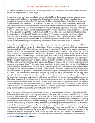 T.B.EKNATH BABU (T.B.E.K.B) STUDENT AT A.K.C.P 
out on various aspects in our laboratory of utilizing immobilized whole-yeast have resulted in an industrial 
process for the production of invert sugar. 
L-aspartic acid is widely used in medicines and as a food additive. The enzyme aspartase catalyses a one-step 
stereospecific addition of ammonia to the double bond of fumaric acid. The enzymes have been 
immobilized using the whole cells of Escherichia coli. This is considered as the first industrial application 
of an immobilized microbial cell. The initial process made use of polyacrylamide entrapment which was 
later substituted with the carragenan treated with glutaraldehyde and hexamethylenediamine. Kyowa Hakko 
Kogyo Co. uses Duolite A7, a phenolformaldehyde resin, for adsorbing aspartase used in their continuous 
process99. Other firms include Mitsubishi Petrochemical Co.100 and Purification Engineering Inc101. Some of 
the firms, specially in Japan like Tanabe Seiyaku and Kyowa Hakko, have used the immobilized fumarase 
for the production of malic acid (for pharmaceutical use)94. These processes make use of immobilized 
nonviable cells of Brevibacterium ammoniagenes or B. flavus as a source of fumarase. Malic acid is 
becoming of greater market interest as food acidulant in competition with citric acid. Studies from our 
laboratory have shown the possibility of using immobilized mitochondria as a source of fumarase6. 
One of the major applications of immobilized biocatalysts in dairy industry is in the preparation of lactose-hydrolysed 
milk and whey, using b -galactosidase. A large population of lactose intolerants can consume 
lactose-hydrolysed milk. This is of great significance in a country like India where lactose intolerance is 
quite prevalent102. Lactose hydrolysis also enhances the sweetness and solubility of the sugars, and can find 
future potentials in preparation of a variety of dairy products. Lactose-hydrolysed whey may be used as a 
component of whey-based beverages, leavening agents, feed stuffs, or may be fermented to produce ethanol 
and yeast, thus converting an inexpensive byproduct into a highly nutritious, good quality food ingredient99. 
The first company to commercially hydrolyse lactose in milk by immobilized lactase was Centrale del Latte 
of Milan, Italy, utilizing the Snamprogetti technology. The process makes use of a neutral lactase from yeast 
entrapped in synthetic fibres103. Specialist Dairy Ingredients, a joint venture between the Milk Marketing 
Board of England and Wales and Corning, had set up an immobilized b -galctosidase plant in North Wales 
for the production of lactose-hydrolysed whey. Unlike the milk, the acidic b -galactosidase of fungal origin 
has been used for this purpose31. Some of the commercial b -galactosidase systems have been summarized 
in Table 3. An immobilized preparation obtained by cross-linking b -galactosidase in hen egg white 
(lyophilized dry powder) has been used in our laboratory for the hydrolysis of lactose47. A major problem in 
the large-scale continuous processing of milk using immobilized enzyme is the microbial contamination 
which has necessitated the introduction of intermittent sanitation steps. A co-immobilizate obtained by 
binding of glucose oxidase on the microbial cell wall using Con A has been used to minimize the bacterial 
contamination during the continuous hydrolysis of lactose by the initiation of the natural lacto-peroxidase 
system in milk88. A novel technique for the removal of lactose by heterogeneous fermentation of the milk 
using immobilized viable cells of K. fragilis has also been developed10. 
One of the major applications of immobilized enzymes in pharmaceutical industry is the production of 6- 
aminopenicillanic acid (6-APA) by the deacylation of the side chain in either penicillin G or V, using 
penicillin acylase (penicillin amidase)104. More than 50% of 6-APA produced today is enzymatically using 
the immobilized route. One of the major reasons for its success is in obtaining a purer product, thereby 
minimizing the purification costs. The first setting up of industrial process for the production of 6-APA was 
in 1970s simultaneously by Squibb (USA), Astra (Sweden) and Riga Biochemical Plant (USSR). Currently, 
most of the pharmaceutical giants make use of this technology. A number of immobilized systems have 
been patented or commercially produced for penicillin acylase which make use of a variety of techniques 
either using the isolated enzyme or the whole cells100,105,106. This is also one of the major applications of the 
immobilized enzyme technology in India. Similar approach has also been used for the production of 7- 
aminodeacetoxy-cephalosporanic acid, an intermediate in the production of semisynthetic cephalosporins. 
ADVANCED PHARMACOGNOSY 
 
