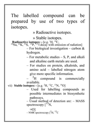 The labelled compound can be 
prepared by use of two types of 
isotopes. 
» Radioactive isotopes. 
» Stable isotopes. 
Radioactive isotopes: - [e.g. 1H, 14C, 
24Na, 42K, 35S, 35P, 131I decay with emission of radiation] 
– For biological investigation – carbon & 
hydrogen. 
– For metabolic studies – S, P, and alkali 
and alkaline earth metals are used. 
– For studies on protein, alkaloids, and 
amino acid – labelled nitrogen atom 
give more specific information. 
3 
– 
H compound is commercially 
available. 
vii) Stable isotopes: - [e.g. 2H, 13C, 15N, 18O] 
– Used for labelling compounds as 
possible intermediates in biosynthetic 
pathways. 
– Usual method of detection are: – MASS 
spectroscopy [15N, 
18O] 
2 
13 
– NMR spectroscopy [ 
H, 
C 
 