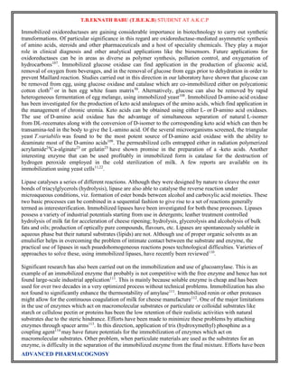 T.B.EKNATH BABU (T.B.E.K.B) STUDENT AT A.K.C.P 
Immobilized oxidoreductases are gaining considerable importance in biotechnology to carry out synthetic 
transformations. Of particular significance in this regard are oxidoreductase-mediated asymmetric synthesis 
of amino acids, steroids and other pharmaceuticals and a host of speciality chemicals. They play a major 
role in clinical diagnosis and other analytical applications like the biosensors. Future applications for 
oxidoreductases can be in areas as diverse as polymer synthesis, pollution control, and oxygenation of 
hydrocarbons107. Immobilized glucose oxidase can find application in the production of gluconic acid, 
removal of oxygen from beverages, and in the removal of glucose from eggs prior to dehydration in order to 
prevent Maillard reaction. Studies carried out in this direction in our laboratory have shown that glucose can 
be removed from egg, using glucose oxidase and catalase which are co-immobilized either on polycationic 
cotton cloth57 or in hen egg white foam matrix50. Alternatively, glucose can also be removed by rapid 
heterogeneous fermentation of egg melange, using immobilized yeast108. Immobilized D-amino acid oxidase 
has been investigated for the production of keto acid analogues of the amino acids, which find application in 
the management of chronic uremia. Keto acids can be obtained using either L- or D-amino acid oxidases. 
The use of D-amino acid oxidase has the advantage of simultaneous separation of natural L-isomer 
from DL-recemates along with the conversion of D-isomer to the corresponding keto acid which can then be 
transamina-ted in the body to give the L-amino acid. Of the several microorganisms screened, the triangular 
yeast T.variabilis was found to be the most potent source of D-amino acid oxidase with the ability to 
deaminate most of the D-amino acids109. The permeabilized cells entrapped either in radiation polymerized 
acrylamide24Ca-alginate23 or gelatin25 have shown promise in the preparation of a -keto acids. Another 
interesting enzyme that can be used profitably in immobilized form is catalase for the destruction of 
hydrogen peroxide employed in the cold sterilization of milk. A few reports are available on its 
immobilization using yeast cells11,22. 
Lipase catalyses a series of different reactions. Although they were designed by nature to cleave the ester 
bonds of triacylglycerols (hydrolysis), lipase are also able to catalyse the reverse reaction under 
microaqueous conditions, viz. formation of ester bonds between alcohol and carboxylic acid moieties. These 
two basic processes can be combined in a sequential fashion to give rise to a set of reactions generally 
termed as interesterification. Immobilized lipases have been investigated for both these processes. Lipases 
possess a variety of industrial potentials starting from use in detergents; leather treatment controlled 
hydrolysis of milk fat for acceleration of cheese ripening; hydrolysis, glycerolysis and alcoholysis of bulk 
fats and oils; production of optically pure compounds, flavours, etc. Lipases are spontaneously soluble in 
aqueous phase but their natural substrates (lipids) are not. Although use of proper organic solvents as an 
emulsifier helps in overcoming the problem of intimate contact between the substrate and enzyme, the 
practical use of lipases in such psuedohomogeneous reactions poses technological difficulties. Varieties of 
approaches to solve these, using immobilized lipases, have recently been reviewed110. 
Significant research has also been carried out on the immobilization and use of glucoamylase. This is an 
example of an immobilized enzyme that probably is not competitive with the free enzyme and hence has not 
found large-scale industrial application111. This is mainly because soluble enzyme is cheap and has been 
used for over two decades in a very optimized process without technical problems. Immobilization has also 
not found to significantly enhance the thermostability of amylase111. Immobilized renin or other proteases 
might allow for the continuous coagulation of milk for cheese manufacture112. One of the major limitations 
in the use of enzymes which act on macromolecular substrates or particulate or colloidal substrates like 
starch or cellulose pectin or proteins has been the low retention of their realistic activities with natural 
substrates due to the steric hindrance. Efforts have been made to minimize these problems by attaching 
enzymes through spacer arms113. In this direction, application of tris (hydroxymethyl) phosphine as a 
coupling agent114 may have future potentials for the immobilization of enzymes which act on 
macromolecular substrates. Other problem, when particulate materials are used as the substrates for an 
enzyme, is difficulty in the separation of the immobilized enzyme from the final mixture. Efforts have been 
ADVANCED PHARMACOGNOSY 
 