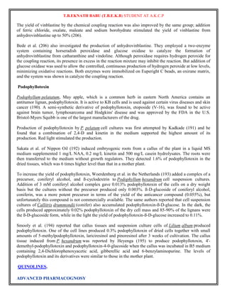 T.B.EKNATH BABU (T.B.E.K.B) STUDENT AT A.K.C.P 
The yield of vinblastine by the chemical coupling reaction was also improved by the same group; addition 
of ferric chloride, oxalate, maleate and sodium borohydrate stimulated the yield of vinblastine from 
anhydrovinblastine up to 50% (206). 
Bede et al. (206) also investigated the production of anhydrovinblastine. They employed a two-enzyme 
system containing horseradish peroxidase and glucose oxidase to catalyze the formation of 
anhydrovinblastine from catharanthine and vindoline. Although peroxidase requires hydrogen peroxide for 
the coupling reaction, its presence in excess in the reaction mixture may inhibit the reaction. But addition of 
glucose oxidase was used to allow the controlled, continuous production of hydrogen peroxide at low levels, 
minimizing oxidative reactions. Both enzymes were immobilized on Euperight C beads, an oxirane matrix, 
and the system was shown in catalyze the coupling reaction. 
Podophyllotoxin 
Podophyllum pelatatum, May apple, which is a common herb in eastern North America contains an 
antitumor lignan, podophyllotoxin. It is active to KB cells and is used against certain virus diseases and skin 
cancer (190). A semi-synthetic derivative of podophyllotoxin, etoposide (V-16), was found to be active 
against brain tumor, lymphosarcoma and Hodgkins' disease and was approved by the FDA in the U.S. 
Bristol-Myers Squibb is one of the largest manufacturers of the drug. 
Production of podophyllotoxin by P. pelatum cell cultures was first attempted by Kadkade (191) and he 
found that a combination of 2,4-D and kinetin in the medium supported the highest amount of its 
production. Red light stimulated the production. 
Sakata et al. of Nippon Oil (192) induced embryogenic roots from a callus of the plant in a liquid MS 
medium supplemented 1 mg/L NAA, 0.2 mg/L kinetin and 500 mg/L casein hydrolysates. The roots were 
then transferred to the medium without growth regulators. They detected 1.6% of podophyllotoxin in the 
dried tissues, which was 6 times higher level than that in a mother plant. 
To increase the yield of podophyllotoxin, Woerdenberg et al. in the Netherlands (193) added a complex of a 
precursor, coniferyl alcohol, and ß-cyclodextrin to Podophyllum hexandrum cell suspension cultures. 
Addition of 3 mM coniferyl alcohol complex gave 0.013% podophyllotoxin of the cells on a dry weight 
basis but the cultures without the precursor produced only 0.003%. ß-D-glucoside of coniferyl alcohol, 
coniferin, was a more potent precursor in terms of the yield of the anticancer compound (0.055%), but 
unfortunately this compound is not commercially available. The same authors reported that cell suspension 
cultures of Callitris drummondii (conifer) also accumulated podophyllotoxin-ß-D-glucose. In the dark, the 
cells produced approximately 0.02% podophyllotoxin of the dry cell mass and 85-90% of the lignans were 
the ß-D-glucoside form, while in the light the yield of podophyllotoxin-ß-D-glucose increased to 0.11%. 
Smooly et al. (194) reported that callus tissues and suspension culture cells of Lilium album produced 
podophyllotoxin. One of the cell lines produced 0.3% podophyllotoxin of dried cells together with small 
amounts of 5-methylpodophyllotoxin, lariciresinol and pinoresinol after 3 weeks of cultivation. The callus 
tissue induced from P. hexandrum was reported by Heyenga (195) to produce podophyllotoxin, 4'- 
demethyl-podophyllotoxin and podophyllotoxin-4-0-glucoside when the callus was incubated in B5 medium 
containing 2,4-Dichlorophenoxyacetic acid, gibberellic acid and 6-benzylaminopurine. The levels of 
podophyllotoxin and its derivatives were similar to those in the mother plant. 
QUINOLINES. 
ADVANCED PHARMACOGNOSY 
 