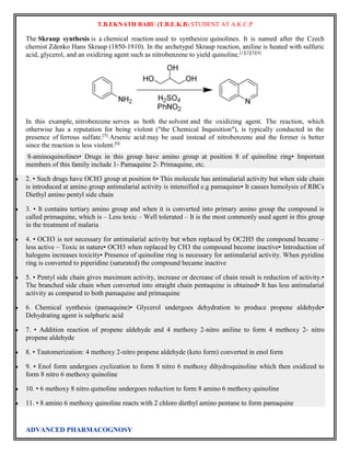 T.B.EKNATH BABU (T.B.E.K.B) STUDENT AT A.K.C.P 
The Skraup synthesis is a chemical reaction used to synthesize quinolines. It is named after the Czech 
chemist Zdenko Hans Skraup (1850-1910). In the archetypal Skraup reaction, aniline is heated with sulfuric 
acid, glycerol, and an oxidizing agent such as nitrobenzene to yield quinoline.[1][2][3][4] 
In this example, nitrobenzene serves as both the solvent and the oxidizing agent. The reaction, which 
otherwise has a reputation for being violent ("the Chemical Inquisition"), is typically conducted in the 
presence of ferrous sulfate.[5] Arsenic acid may be used instead of nitrobenzene and the former is better 
since the reaction is less violent.[6] 
8-aminoquinolines• Drugs in this group have amino group at position 8 of quinoline ring• Important 
members of this family include 1- Pamaquine 2- Primaquine, etc. 
 2. • Such drugs have OCH3 group at position 6• This molecule has antimalarial activity but when side chain 
is introduced at amino group antimalarial activity is intensified e.g pamaquine• It causes hemolysis of RBCs 
Diethyl amino pentyl side chain 
 3. • It contains tertiary amino group and when it is converted into primary amino group the compound is 
called primaquine, which is – Less toxic – Well tolerated – It is the most commonly used agent in this group 
in the treatment of malaria 
 4. • OCH3 is not necessary for antimalarial activity but when replaced by OC2H5 the compound became – 
less active – Toxic in nature• OCH3 when replaced by CH3 the compound become inactive• Introduction of 
halogens increases toxicity• Presence of quinoline ring is necessary for antimalarial activity. When pyridine 
ring is converted to piperidine (saturated) the compound became inactive 
 5. • Pentyl side chain gives maximum activity, increase or decrease of chain result is reduction of activity.• 
The branched side chain when converted into straight chain pentaquine is obtained• It has less antimalarial 
activity as compared to both pamaquine and primaquine 
 6. Chemical synthesis (pamaquine)• Glycerol undergoes dehydration to produce propene aldehyde• 
Dehydrating agent is sulphuric acid 
 7. • Addition reaction of propene aldehyde and 4 methoxy 2-nitro aniline to form 4 methoxy 2- nitro 
propene aldehyde 
 8. • Tautomerization: 4 methoxy 2-nitro propene aldehyde (keto form) converted in enol form 
 9. • Enol form undergoes cyclization to form 8 nitro 6 methoxy dihydroquinoline which then oxidized to 
form 8 nitro 6 methoxy quinoline 
 10. • 6 methoxy 8 nitro quinoline undergoes reduction to form 8 amino 6 methoxy quinoline 
 11. • 8 amino 6 methoxy quinoline reacts with 2 chloro diethyl amino pentane to form pamaquine 
ADVANCED PHARMACOGNOSY 
 
