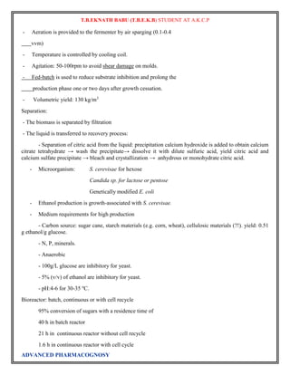 T.B.EKNATH BABU (T.B.E.K.B) STUDENT AT A.K.C.P 
- Aeration is provided to the fermenter by air sparging (0.1-0.4 
vvm) 
- Temperature is controlled by cooling coil. 
- Agitation: 50-100rpm to avoid shear damage on molds. 
- Fed-batch is used to reduce substrate inhibition and prolong the 
production phase one or two days after growth cessation. 
- Volumetric yield: 130 kg/m3 
Separation: 
- The biomass is separated by filtration 
- The liquid is transferred to recovery process: 
- Separation of citric acid from the liquid: precipitation calcium hydroxide is added to obtain calcium 
citrate tetrahydrate → wash the precipitate→ dissolve it with dilute sulfuric acid, yield citric acid and 
calcium sulfate precipitate → bleach and crystallization → anhydrous or monohydrate citric acid. 
- Microorganism: S. cerevisae for hexose 
Candida sp. for lactose or pentose 
Genetically modified E. coli 
- Ethanol production is growth-associated with S. cerevisae. 
- Medium requirements for high production 
- Carbon source: sugar cane, starch materials (e.g. corn, wheat), cellulosic materials (?!). yield: 0.51 
g ethanol/g glucose. 
- N, P, minerals. 
- Anaerobic 
- 100g/L glucose are inhibitory for yeast. 
- 5% (v/v) of ethanol are inhibitory for yeast. 
- pH:4-6 for 30-35 oC. 
Bioreactor: batch, continuous or with cell recycle 
95% conversion of sugars with a residence time of 
40 h in batch reactor 
21 h in continuous reactor without cell recycle 
1.6 h in continuous reactor with cell cycle 
ADVANCED PHARMACOGNOSY 
 