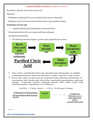 T.B.EKNATH BABU (T.B.E.K.B) STUDENT AT A.K.C.P 
By-products: glycerol, acetic acid, succinic acid. 
Separation: 
- Distillation to obtaining 95% (w/w) of ethanol-water mixture, followed by 
- Molecular sieves to removing water from the mixture to get anhydrous ethanol. 
Purification of Citric acid 
• A typical method used for purification of citric acid from a 
fermentation broth involves two major purification techniques: 
precipitation and filtration. 
• The following schematic displays a generic citric acid purification scheme: 
ADVANCED PHARMACOGNOSY 
 