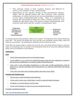 T.B.EKNATH BABU (T.B.E.K.B) STUDENT AT A.K.C.P 
To crack the calcium citrate precipitate, sulfuric acid is needed. The temperature of this reaction should stay 
below 60ºC. The reaction will produce free citric acid and a new precipitate, calcium sulfate, which will 
need to be removed later. The stoichiometric coefficients for this reaction are all one. 
In this filter, the calcium sulfate is washed away from the citric acid and the leftover biomass is removed. 
Again, the contaminants that were present in the fermentation broth can be removed by additional filtration 
means, such as microfiltration or ultra filtration. 
Applications : 
Food 
• Used as flavoring and preservative in food and beverages. 
• Can be added to e.g. ice cream as an emulsifying agent to keep fats from separating, to caramel to 
prevent sucrose crystallization, or to recipes in place of fresh lemon juice. 
• Citric acid is used with sodium bicarbonate in a wide range of effervescentformulae, both for 
ingestion (e.g., powders and tablets) and for personal care (e.g., bath salts, bath bombs, and cleaning 
of grease). 
• Citric acid is also often used in cleaning products and sodas or fizzy drinks. 
Cleaning and Chelating agent 
• Used to remove scale from boilers and evaporators. 
• Can be used to soften water, which makes it useful in soaps and laundry detergents. 
• In industry, it is used to dissolve rust from steel. 
• Can be used in shampoo to wash out wax and coloring from the hair. 
Cosmetics and pharmaceuticals 
ADVANCED PHARMACOGNOSY 
 