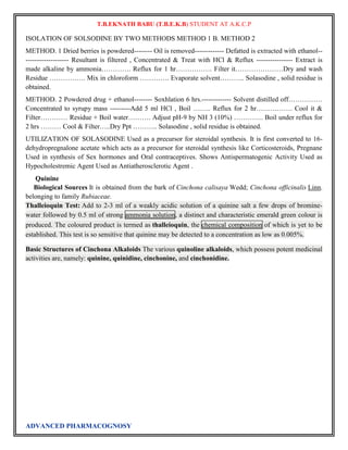 T.B.EKNATH BABU (T.B.E.K.B) STUDENT AT A.K.C.P 
ISOLATION OF SOLSODINE BY TWO METHODS METHOD 1 B. METHOD 2 
METHOD. 1 Dried berries is powdered-------- Oil is removed------------- Defatted is extracted with ethanol-- 
------------------- Resultant is filtered , Concentrated & Treat with HCl & Reflux ---------------- Extract is 
made alkaline by ammonia…………. Reflux for 1 hr……………. Filter it…………………Dry and wash 
Residue ……………. Mix in chloroform …………. Evaporate solvent……….. Solasodine , solid residue is 
obtained. 
METHOD. 2 Powdered drug + ethanol-------- Soxhlation 6 hrs.------------- Solvent distilled off…………… 
Concentrated to syrupy mass ---------Add 5 ml HCl , Boil …….. Reflux for 2 hr……………. Cool it & 
Filter………… Residue + Boil water………. Adjust pH-9 by NH 3 (10%) …………. Boil under reflux for 
2 hrs ……… Cool & Filter…..Dry Ppt ……….. Solasodine , solid residue is obtained. 
UTILIZATION OF SOLASODINE Used as a precursor for steroidal synthesis. It is first converted to 16- 
dehydropregnalone acetate which acts as a precursor for steroidal synthesis like Corticosteroids, Pregnane 
Used in synthesis of Sex hormones and Oral contraceptives. Shows Antispermatogenic Activity Used as 
Hypocholestremic Agent Used as Antiatherosclerotic Agent . 
Quinine 
Biological Sources It is obtained from the bark of Cinchona calisaya Wedd; Cinchona officinalis Linn. 
belonging to family Rubiaceae. 
Thalleioquin Test: Add to 2-3 ml of a weakly acidic solution of a quinine salt a few drops of bromine-water 
followed by 0.5 ml of strong ammonia solution, a distinct and characteristic emerald green colour is 
produced. The coloured product is termed as thalleioquin, the chemical composition of which is yet to be 
established. This test is so sensitive that quinine may be detected to a concentration as low as 0.005%. 
Basic Structures of Cinchona Alkaloids The various quinoline alkaloids, which possess potent medicinal 
activities are, namely: quinine, quinidine, cinchonine, and cinchonidine. 
ADVANCED PHARMACOGNOSY 
 