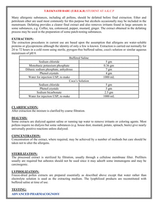 T.B.EKNATH BABU (T.B.E.K.B) STUDENT AT A.K.C.P 
Many allergenic substances, including all pollens, should be defatted before final extraction. Ether and 
petroleum ether are used most commonly for this purpose but alcohols occasionally may be included in the 
menstruum. Defatting provides a clearer final extract and also removes irritants found in large amounts in 
some substances, e.g. Coffee, tea, cottonseed, pepper, mustard, ginger. The extract obtained in the defatting 
process may be used in the preparation of some patch-testing substances. 
EXTRACTION: 
The extraction procedures in current use are based upon the assumption that allergens are water-soluble 
proteins or glycoproteins although the identity of only a few is known. Extraction is carried out normally for 
24 to 72 hours in a cold room using sterile, pyrogen-free buffered saline, coca's solution or similar aqueous 
menstruum of pH 8. 
ADVANCED PHARMACOGNOSY 
Buffered Saline 
Sodium chloride 5 gm 
Monobasic potassium phosphate 0.36 gm 
Dibasic sodium phosphate, anhydrous 7 gm 
Phenol crystals 4 gm 
Water for injection USP, to make 1000 mL 
Coca’s Solution 
Sodium chloride 5 gm 
Phenol crystals 5 gm 
Sodium bicarbonate 2.5 gm 
Water for injection USP, to make 1000 mL 
CLARIFICATION: 
After extraction the mixture is clarified by coarse filtration. 
DIALYSIS: 
Some extracts are dialyzed against saline or running tap water to remove irritants or coloring agents. Most 
pollens require no dialysis but some substances (e.g. house dust, mustard, potato, spinach, beets) give nearly 
universally positive reactions unless dialyzed. 
CONCENTRATION: 
Concentration of the extract, where required, may be achieved by a number of methods but care should be 
taken not to alter the allergens. 
STERILIZATION: 
The processed extract is sterilized by filtration, usually through a cellulose membrane filter. Prefilters 
usually are required but asbestos should not be used since it may adsorb some immunogens and may be 
carcinogenic. 
LYPHOLIZATION: 
Freeze-dried pollen extracts are prepared essentially as described above except that water rather than 
electrolyte solution is used as the extracting medium. The lyophilized products are reconstituted with 
buffered saline at time of use. 
TESTING: 
 