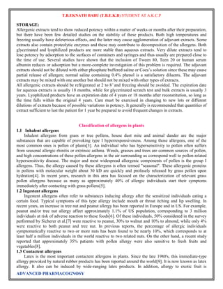 T.B.EKNATH BABU (T.B.E.K.B) STUDENT AT A.K.C.P 
STORAGE: 
Allergenic extracts tend to show reduced potency within a matter of weeks or months after their preparation, 
but there have been few detailed studies on the stability of these products. Both high temperatures and 
freezing usually have deleterious effects, and the latter may cause agglomeration of adjuvant extracts. Some 
extracts also contain proteolytic enzymes and these may contribute to decomposition of the allergens. Both 
glycerinated and lyophilized products are more stable than aqueous extracts. Very dilute extracts tend to 
lose potency by adsorption to the surfaces of containers and syringes and thus usually are prepared close to 
the time of use. Several studies have shown that the inclusion of Tween 80, Teen 20 or human serum 
albumin reduces or adsorption but a more-complete investigation of this problem is required. The adjuvant 
extracts should not be diluted with either phosphate buffered saline or Coca’s solution since these may cause 
partial release of allergen; normal saline containing 0.4% phenol is a satisfactory diluents. The adjuvant 
extracts may be mixed with one another but should not be mixed with other types of extracts. 
All allergenic extracts should be refrigerated at 2 to 8 ̊ and freezing should be avoided. The expiration date 
for aqueous extracts is usually 18 months, while for glycerinated scratch test and bulk extracts is usually 3 
years. Lyophilized products have an expiration date of 4 years or 18 months after reconstitution, so long as 
the time falls within the original 4 years. Care must be exercised in changing to new lots or different 
dilutions of extracts because of possible variations in potency. It generally is recommended that quantities of 
extract sufficient to last the patient for 1 year be prepared to avoid frequent changes in extracts. 
Classification of allergens in plants 
1.1 Inhalent allergens 
Inhalent allergens from grass or tree pollens, house dust mite and animal dander are the major 
substances that are capable of provoking type I hyperresponsiveness. Among those allergens, one of the 
most common ones is pollen of plants[3]. An individual who has hypersensitivity to pollen often suffers 
from seasonal allergic rhinitis or extrinsic asthma. Weeds, grasses and trees are common sources of pollen, 
and high concentrations of these pollen allergens in the air surrounding us correspond well to pollen-related 
hypersensitivity disease. The major and most widespread allergenic components of pollen is the group I 
allergens. Thus, the allergy caused by these allergens is often termed "seasonal". These allergenic proteins 
in pollens with molecular weight about 30 kD are quickly and profusely released by grass pollen upon 
hydration[4]. In recent years, research in this area has focused on the characterization of relevant grass 
pollen allergens because as many as approximately 40% of allergic individuals start their symptoms 
immediately after contacting with grass pollens[5]. 
1.2 Ingestent allergens 
Ingestent allergens often refer to substances inducing allergy after the sensitized individuals eating a 
certain food. Typical symptoms of this type allergy include mouth or throat itching and lip swelling. In 
recent years, an increase in tree nut and peanut allergy has been reported in Europe and in US. For example, 
peanut and/or tree nut allergy affect approximately 1.1% of US population, corresponding to 3 million 
individuals at risk of adverse reaction to these foods[6]. Of these individuals, 50% considered in the survey 
performed by Sicherer et al.[7] were reactive to peanut, 30% to walnut and 10% to almond, while only 4% 
were reactive to both peanut and tree nut. In previous reports, the percentage of allergic individuals 
symptomatically reactive to two or more nuts has been found to be nearly 10%, which corresponds to at 
least half a million individuals in the world reactive to two related nuts. On the other hand, a recent study 
reported that approximately 35% patients with pollen allergy were also sensitive to fresh fruits and 
vegetables[8]. 
1.3 Contactent allergens 
Latex is the most important contactent allergens in plants. Since the late 1980's, this immediate-type 
allergy provoked by natural rubber products has been reported around the world[9]. It is now known as latex 
allergy. It also can be induced by wide-ranging latex products. In addition, allergy to exotic fruit is 
ADVANCED PHARMACOGNOSY 
 