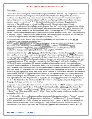 T.B.EKNATH BABU (T.B.E.K.B) STUDENT AT A.K.C.P 
Dissociatives 
Dissociatives produce analgesia, amnesia and catalepsy at anesthetic doses.[10] They also produce a sense of 
detachment from the surrounding environment, hence "the state has been designated as dissociative 
anesthesia since the patient truly seems disassociated from his environment."[11] Dissociative symptoms 
include the disruption or compartmentalization of "...the usually integrated functions of consciousness, 
memory, identity or perception."[12]p. 523 Dissociation of sensory input can cause derealization, the 
perception of the outside world as being dream-like or unreal. Other dissociative experiences 
include depersonalization, which includes feeling detached from one's body; feeling unreal; feeling able to 
observe one's actions but not actively take control; being unable to recognize one's self in the mirror while 
maintaining rational awareness that the image in the mirror is the same person.[13][14][15] Simeon (2004) 
offered "...common descriptions of depersonalisation experiences: watching oneself from a distance (similar 
to watching a movie); candid out-of-body experiences; a sense of just going through the motions; one part 
of the self acting/participating while the other part is observing;...."[16] 
The primary dissociatives achieve their effect through blocking the signals received by the NMDA 
receptor set (NMDA receptor antagonism) and 
include ketamine, phencyclidine(PCP), dextromethorphan (DXM), and nitrous oxide.[17][18][19] However, 
dissociation is also remarkably administered by salvinorin A's (the active constituent in Salvia 
divinorumshown to the left) potent κ-opioid receptor agonism[20] and is notably the most potent 
psychoactive chemical harnessed directly from the plant kingdom.[citation needed] 
Some dissociatives can have CNS depressant effects, thereby carrying similar risks as opioids, which can 
slow breathing or heart rate to levels resulting in death (when using very high doses). DXM in higher doses 
can increase heart rate and blood pressure and still depress respiration. Inversely, PCP can have more 
unpredictable effects and has often been classified as a stimulant and a depressant in some texts along with 
being as a dissociative. While many have reported that they "feel no pain" while under the effects of PCP, 
DXM and Ketamine, this does not fall under the usual classification of anesthetics in recreational doses 
(anesthetic doses of DXM may be dangerous). Rather, true to their name, they process pain as a kind of "far 
away" sensation; pain, although present, becomes a disembodied experience and there is much less emotion 
associated with it. As for probably the most common dissociative, nitrous oxide, the principal risk seems to 
be due to oxygen deprivation. Injury from falling is also a danger, as nitrous oxide may cause sudden loss of 
consciousness, an effect of oxygen deprivation. Because of the high level of physical activity and relative 
imperviousness to pain induced by PCP, some deaths have been reported due to the release of myoglobin 
from ruptured muscle cells. High amounts of myoglobin can induce renal shutdown.[21] Along with most, if 
not all of the chemicals in this article, none of the dissociatives have any physically addictive properties, 
though psychological addiction has been observed. 
Many users of dissociatives have been concerned about the possibility of NMDA antagonist neurotoxicity 
(NAN). This concern is partly due to William E. White, the author of the DXM FAQ, who claimed that 
dissociatives definitely cause brain damage.[22] The argument was criticized on the basis of lack of 
evidence[23] and White retracted his claim.[24] White's claims and the ensuing criticism surrounded original 
research by John Olney. 
In 1989, John Olney discovered that neuronal vacuolation and other cytotoxic changes ("lesions") occurred 
in brains of rats administered NMDA antagonists, including PCP and ketamine.[25] Repeated doses of 
NMDA antagonists led to cellular tolerance and hence continuous exposure to NMDA antagonists did not 
lead to cumulative neurotoxic effects. Antihistamines such as diphenhydramine, barbiturates and even 
diazepam have been found to prevent NAN.[26] LSD and DOB have also been found to prevent NAN.[27] 
ADVANCED PHARMACOGNOSY 
 