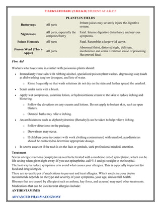 T.B.EKNATH BABU (T.B.E.K.B) STUDENT AT A.K.C.P 
ADVANCED PHARMACOGNOSY 
PLANTS IN FIELDS 
Buttercups All parts 
Irritant juices may severely injure the digestive 
system. 
Nightshade 
All parts, especially the 
unripened berry 
Fatal. Intense digestive disturbance and nervous 
symptoms. 
Poison Hemlock All parts Fatal. Resembles a large wild carrot. 
Jimson Weed (Thorn 
Apple) 
All parts 
Abnormal thirst, distorted sight, delirium, 
incoherence and coma. Common cause of poisoning. 
Has proved fatal. 
First Aid 
Workers who have come in contact with poisonous plants should: 
 Immediately rinse skin with rubbing alcohol, specialized poison plant washes, degreasing soap (such 
as dishwashing soap) or detergent, and lots of water. 
o Rinse frequently so that wash solutions do not dry on the skin and further spread the urushiol. 
 Scrub under nails with a brush. 
 Apply wet compresses, calamine lotion, or hydrocortisone cream to the skin to reduce itching and 
blistering. 
o Follow the directions on any creams and lotions. Do not apply to broken skin, such as open 
blisters. 
o Oatmeal baths may relieve itching. 
 An antihistamine such as diphenhydramine (Benadryl) can be taken to help relieve itching. 
o Follow directions on the package. 
o Drowsiness may occur. 
o If children come in contact with work clothing contaminated with urushiol, a pediatrician 
should be contacted to determine appropriate dosage. 
 In severe cases or if the rash is on the face or genitals, seek professional medical attention. 
Treatment 
Severe allergic reactions (anaphylaxis) need to be treated with a medicine called epinephrine, which can be 
life saving when given right away. If you use epinephrine, call 911 and go straight to the hospital. 
The best way to reduce symptoms is to avoid what causes your allergies. This is especially important for 
food and drug allergies. 
There are several types of medications to prevent and treat allergies. Which medicine your doctor 
recommends depends on the type and severity of your symptoms, your age, and overall health. 
Illnesses that are caused by allergies (such as asthma, hay fever, and eczema) may need other treatments. 
Medications that can be used to treat allergies include: 
ANTIHISTAMINES 
 
