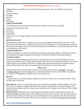 T.B.EKNATH BABU (T.B.E.K.B) STUDENT AT A.K.C.P 
Antihistamines are available over-the-counter and by prescription. They are available in many forms, 
including: 
 Capsules and pills 
 Eye drops 
 Injection 
 Liquid 
 Nasal spray 
CORTICOSTEROIDS 
Anti-inflammatory medications (corticosteroids) are available in many forms, including: 
 Creams and ointment for the skin 
 Eye drops 
 Nasal spray 
 Lung inhaler 
Patients with severe allergic symptoms may be prescribed corticosteroid pills or injections for short periods 
of time. 
DECONGESTANTS 
Decongestants can help relieve a stuffy nose. Do not use decongestant nasal spray for more than several 
days, because they can cause a "rebound" effect and make the congestion worse. Decongestants in pill form 
do not cause this problem. People with high blood pressure, heart problems, or prostate enlargement should 
use decongestants with caution. 
OTHER MEDICINES 
Leukotriene inhibitors are medicines that block the substances that trigger allergies. Zafirlukast (Accolate) 
and montelukast (Singulair) are approved for people with asthma and indoor and outdoor allergies. 
ALLERGY SHOTS 
Allergy shots (immunotherapy) are sometimes recommended if you cannot avoid the allergen and your 
symptoms are hard to control. Allergy shots keep your body from over-reacting to the allergen. You will get 
regular injections of the allergen. Each dose is slightly larger than the last dose until a maximum dose is 
reached. These shots do not work for everybody and you will have to visit the doctor often. 
ADVANCED PHARMACOGNOSY 
Allergy Tests 
Allergy testing involves having a skin or blood test to find out what substance, orallergen, may trigger 
an allergic response in a person. Skin tests are usually done because they are rapid, reliable, and generally 
less expensive than blood tests, but either type of test may be used. 
Skin tests 
A small amount of a suspected allergen is placed on or below the skin to see if a reaction develops. There 
are three types of skin tests: 
 Skin prick test. This test is done by placing a drop of a solution containing a possible allergen on the skin, 
and a series of scratches or needle pricks allows the solution to enter the skin. If the skin develops a red, 
raised itchy area (called a wheal), it usually means that the person is allergic to that allergen. This is called a 
positive reaction. 
 Intradermal test. During this test, a small amount of the allergen solution is injected into the skin. An 
intradermal allergy test may be done when a substance does not cause a reaction in the skin prick test but is 
still suspected as an allergen for that person. The intradermal test is more sensitive than the skin prick test 
but is more often positive in people who do not have symptoms to that allergen (false-positive test results). 
 