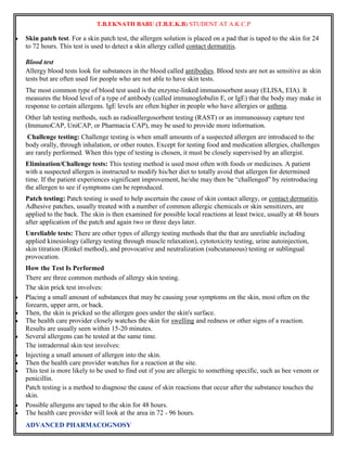 T.B.EKNATH BABU (T.B.E.K.B) STUDENT AT A.K.C.P 
 Skin patch test. For a skin patch test, the allergen solution is placed on a pad that is taped to the skin for 24 
to 72 hours. This test is used to detect a skin allergy called contact dermatitis. 
Blood test 
Allergy blood tests look for substances in the blood called antibodies. Blood tests are not as sensitive as skin 
tests but are often used for people who are not able to have skin tests. 
The most common type of blood test used is the enzyme-linked immunosorbent assay (ELISA, EIA). It 
measures the blood level of a type of antibody (called immunoglobulin E, or IgE) that the body may make in 
response to certain allergens. IgE levels are often higher in people who have allergies or asthma. 
Other lab testing methods, such as radioallergosorbent testing (RAST) or an immunoassay capture test 
(ImmunoCAP, UniCAP, or Pharmacia CAP), may be used to provide more information. 
Challenge testing: Challenge testing is when small amounts of a suspected allergen are introduced to the 
body orally, through inhalation, or other routes. Except for testing food and medication allergies, challenges 
are rarely performed. When this type of testing is chosen, it must be closely supervised by an allergist. 
Elimination/Challenge tests: This testing method is used most often with foods or medicines. A patient 
with a suspected allergen is instructed to modify his/her diet to totally avoid that allergen for determined 
time. If the patient experiences significant improvement, he/she may then be “challenged” by reintroducing 
the allergen to see if symptoms can be reproduced. 
Patch testing: Patch testing is used to help ascertain the cause of skin contact allergy, or contact dermatitis. 
Adhesive patches, usually treated with a number of common allergic chemicals or skin sensitizers, are 
applied to the back. The skin is then examined for possible local reactions at least twice, usually at 48 hours 
after application of the patch and again two or three days later. 
Unreliable tests: There are other types of allergy testing methods that the that are unreliable including 
applied kinesiology (allergy testing through muscle relaxation), cytotoxicity testing, urine autoinjection, 
skin titration (Rinkel method), and provocative and neutralization (subcutaneous) testing or sublingual 
provocation. 
How the Test Is Performed 
There are three common methods of allergy skin testing. 
The skin prick test involves: 
 Placing a small amount of substances that may be causing your symptoms on the skin, most often on the 
forearm, upper arm, or back. 
 Then, the skin is pricked so the allergen goes under the skin's surface. 
 The health care provider closely watches the skin for swelling and redness or other signs of a reaction. 
Results are usually seen within 15-20 minutes. 
 Several allergens can be tested at the same time. 
The intradermal skin test involves: 
 Injecting a small amount of allergen into the skin. 
 Then the health care provider watches for a reaction at the site. 
 This test is more likely to be used to find out if you are allergic to something specific, such as bee venom or 
penicillin. 
Patch testing is a method to diagnose the cause of skin reactions that occur after the substance touches the 
skin. 
 Possible allergens are taped to the skin for 48 hours. 
 The health care provider will look at the area in 72 - 96 hours. 
ADVANCED PHARMACOGNOSY 
 