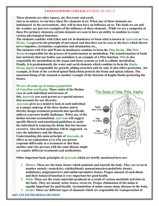 T.B.EKNATH BABU (T.B.E.K.B) STUDENT AT A.K.C.P 
These elements are ether (space), air, fire,water and earth. 
Just as in nature, we too have these five elements in us. When any of these elements are 
imbalanced in the environment , they will in turn have an influence on us. The foods we eat and 
the weather are just two examples of the influence of these elements . While we are a composite of 
these five primary elements, certain elements are seen to have an ability to combine to create 
various physiological functions. 
The elements combine with Ether and Air in dominence to form what is known in Ayurveda as Vata 
Dosha. Vatagoverns the principle of movement and therefore can be seen as the force which directs 
nerve impulses, circulation, respiration and elemination etc., 
The elements with Fire and Water in dominence combine to form the Pitta Dosha . The Pitta 
Dosha is responsible for the process of transformation or metabolism. The transformation of foods 
into nutrients that our bodies can assimilate is an example of a Pitta function. Pitta is also 
responsible for metabolism in the organ and tissue systems as well as cellular metabolism. 
Finally, it is predominantly the water and earth elements which combine to form the Kapha 
Dosha. Kapha is responsible for growth, adding structure unit by unit. It also offers protection , for 
example, in form of the cerebral-spinal fluid,which protects the brain and spinal column. The 
mucousal lining of the stomach is another example of the function of Kapha Dosha protecting the 
tissues. 
We are all made up of unique proportions 
of Vata,Pitta and Kapha. These ratios of the Doshas 
vary in each individual and because of 
this Ayurveda sees each person as a special mixture 
that accounts for our diversity. 
Ayurveda gives us a model to look at each individual 
as a unique makeup of the three doshas and to 
thereby design treatment protocols that specifically 
address a persons health challenges. When any of the 
doshas become accumulated, Ayurveda will suggest 
specific lifestyle and nutritional guidelines to assist 
the individual in reducing the dosha that has become 
excessive. Also herbal medicines will be suggested , to 
cure the imbalance and the disease. 
Understanding this main principle of Ayurveda , it 
offers us an explanation as to why one person 
responds differently to a treatment or diet than 
another and why persons with the same disease might 
yet require different treatments and medications. 
Other important basic principles of Ayurveda which are briefly mentioned here are: 
1. Dhatus- These are the basic tissues which maintain and nourish the body. They are seven in 
number namely- rasa(chyle), raktha(blood), mamsa(muscles),meda(fatty tissue), 
asthi(bone), majja(marrow) and sukla(reprodutive tissue). Proper amount of each dhatu 
and their balanced function is very important for good health. 
2. Mala- These are the waste materials produced as a result of various metabolic activities in 
the body. They are mainly urine, feaces, sweat etc. Proper elimination of the malas is 
equally important for good health. Accumulation of malas causes many diseases in the body. 
3. Srotas- These are different types of channels which are responsible for transportation of 
ADVANCED PHARMACOGNOSY 
 