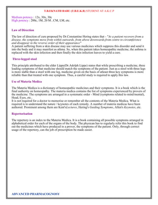 T.B.EKNATH BABU (T.B.E.K.B) STUDENT AT A.K.C.P 
Medium potency : 12x, 30x, 30c 
High potency : 200c, 1M, 20 M , CM, LM, etc. 
Law of Direction 
The law of direction of cure proposed by Dr.Constantine Hering states that - "As a patient recovers from a 
disease, the symptoms move from within outwards, from above downwards,from centre to circumference 
and disappear in the reverse order of their appearance" 
A patient suffering from a skin disease may use various medicines which suppress this disorder and send it 
into the body and it may manifest as athma. So, when this patient takes homeopathic medicine, the asthma is 
replaced with the skin infection and then finally the skin infection leaves to yield a cure. 
Three-legged stool 
This principle attributed to the elder Lippe(Dr.Adolph Lippe) states that while prescribing a medicine, three 
leading symptoms of that medicine should match the symptoms of the patient. Just as a stool with three legs 
is more stable than a stool with one leg, medicine given on the basis of atleast three key symptoms is more 
reliable than that treated with one symptom. Thus, a careful study is required to apply this law. 
Use of Materia Medica 
The Materia Medica is a dictionary of homeopathic medicines and their symptoms. It is a book which is the 
final authority on homeopathy. The materia medica contains the list of symptoms experienced by provers of 
the medicine. The symptoms are arranged in a systematic order - Mind (symptoms related to mind/mental), 
Head, Eyes, etc.. 
It is not required for a doctor to memorise or remember all the contents of the Materia Medica. What is 
required is to understand the nature / keynotes of each remedy. A number of materia medicas have been 
authored. Prominent among them are Kent'sLectures, Hering's Guiding Symptoms, Allen's Keynotes, etc. 
Repertorisation 
The repertory is an index to the Materia Medica. It is a book containing all possible symptoms arranged in 
alphabetical order for each of the organs of the body. The physican has to regularly refer this book to find 
out the medicines which have produced in a prover, the symptoms of the patient. Only, through correct 
usage of the repertory, can the job of prescription be made easier. 
ADVANCED PHARMACOGNOSY 
 