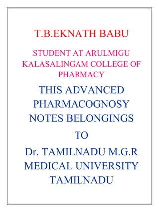 T.B.EKNATH BABU 
STUDENT AT ARULMIGU 
KALASALINGAM COLLEGE OF 
PHARMACY 
THIS ADVANCED 
PHARMACOGNOSY 
NOTES BELONGINGS 
TO 
Dr. TAMILNADU M.G.R 
MEDICAL UNIVERSITY 
TAMILNADU 
 