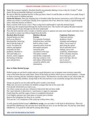 T.B.EKNATH BABU (T.B.E.K.B) STUDENT AT A.K.C.P 
 Shake the container regularly. Humbart Santillo recommends shaking it twice a day for 14 days,[8] while 
James Wong recommends shaking it occasionally.[9] 
 Be sure to label the steeping tincture so that you know what it is and the date on which it was made. Keep it 
out of the reach of children and pets. 
Strain the tincture. Once the steeping time is finished (either the tincture instructions you're following will 
inform you of this or you'll know already from experience but if not, about two weeks is a good steeping 
time), strain the tincture as follows: 
 Place a muslin cloth across a sieve. Place a large bowl underneath to catch the strained liquid. 
 Gently pour the steeped liquid through the muslin-lined sieve. The muslin will capture the plant material 
and the liquid will pass through into the bowl underneath. 
 Press the herb material with a wooden or bamboo spoon to squeeze out some more liquid, and lastly, twist 
the muslin to extract any leftover liquid from the herbs. 
Burdock Root Extract 
Natural healers use this 
herb as an effective 
blood purifier, believing 
that it rids the body of 
toxins. Excellent for 
arthritis and applied 
externally for skin 
problems. Burdock is 
still used today as a 
diuretic, and to support 
the healing of chronic 
acne and psoriasis. 
Butchers Broom 
Extract 
For centuries European 
herbalists have used this 
herb to relieve water 
retention and to treat the 
discomfort and pain 
caused by poor 
circulation in the legs. 
This plant contains 
steroid-like compounds 
that may constrict veins 
and reduce inflammation 
caused by arthritis and 
rheumatism. 
ADVANCED PHARMACOGNOSY 
Capsicum Tincture 
Capsicum tincture 
produces a local 
stimulant and analgesic 
effect. Use in cases of 
pain along the spinal 
nerves and other nerve 
endings, nerve root 
syndrome, inflammation 
of the voluntary muscles, 
lower back pain, and 
pain in the hips. Do not 
use in case of 
hypersensitivity. 
How to Make Herbal Syrups 
Herbal syrups are not hard to make and are a good alternative way to prepare some mixtures especially 
some of the herbs that are really bitter. Some of the herbs are bitter which serves a natural purpose – it keeps 
us from overusing and also stimulates digestive juices. The bitterness can also make us not want to take the 
medicine, especially children. Syrups help in this area and also it can extend the storage life of the herb. 
Syrups are good to use for colds and flu and to soothe a sore throat. 
Make sure you never use honey for children younger than one to two years old. 
First decide which herb you want to use 
For a basic syrup you can use a infusion or decoction that you have made. 
Put 1 part infusion or decoction to 1 part honey or sugar in a saucepan 
Gently heat this until the sugar or honey is completely dissolved. 
Cool slightly and pour into clean glass or ceramic jars or bottles 
Keep in the refrigerator for three to six months 
You can use 1 to 2 teaspoons of the syrup up to three times a day. 
A really popular herbal syrup is elderberry syrup, you can make it with fresh or dried berries. There are 
red and blue elderberries, the red ones have seeds that are toxic so use the blue ones. Or just buy some dried 
elderberries. It is good for cold and flu among other things. 
 