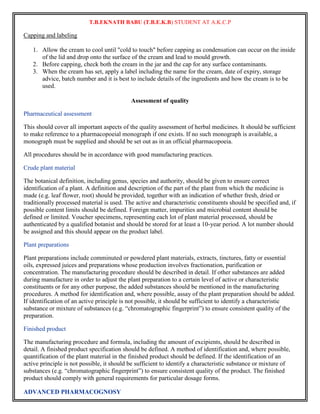 T.B.EKNATH BABU (T.B.E.K.B) STUDENT AT A.K.C.P 
Capping and labeling 
1. Allow the cream to cool until "cold to touch" before capping as condensation can occur on the inside 
of the lid and drop onto the surface of the cream and lead to mould growth. 
2. Before capping, check both the cream in the jar and the cap for any surface contaminants. 
3. When the cream has set, apply a label including the name for the cream, date of expiry, storage 
advice, batch number and it is best to include details of the ingredients and how the cream is to be 
used. 
ADVANCED PHARMACOGNOSY 
Assessment of quality 
Pharmaceutical assessment 
This should cover all important aspects of the quality assessment of herbal medicines. It should be sufficient 
to make reference to a pharmacopoeial monograph if one exists. If no such monograph is available, a 
monograph must be supplied and should be set out as in an official pharmacopoeia. 
All procedures should be in accordance with good manufacturing practices. 
Crude plant material 
The botanical definition, including genus, species and authority, should be given to ensure correct 
identification of a plant. A definition and description of the part of the plant from which the medicine is 
made (e.g. leaf flower, root) should be provided, together with an indication of whether fresh, dried or 
traditionally processed material is used. The active and characteristic constituents should be specified and, if 
possible content limits should be defined. Foreign matter, impurities and microbial content should be 
defined or limited. Voucher specimens, representing each lot of plant material processed, should be 
authenticated by a qualified botanist and should be stored for at least a 10-year period. A lot number should 
be assigned and this should appear on the product label. 
Plant preparations 
Plant preparations include comminuted or powdered plant materials, extracts, tinctures, fatty or essential 
oils, expressed juices and preparations whose production involves fractionation, purification or 
concentration. The manufacturing procedure should be described in detail. If other substances are added 
during manufacture in order to adjust the plant preparation to a certain level of active or characteristic 
constituents or for any other purpose, the added substances should be mentioned in the manufacturing 
procedures. A method for identification and, where possible, assay of the plant preparation should be added. 
If identification of an active principle is not possible, it should be sufficient to identify a characteristic 
substance or mixture of substances (e.g. “chromatographic fingerprint”) to ensure consistent quality of the 
preparation. 
Finished product 
The manufacturing procedure and formula, including the amount of excipients, should be described in 
detail. A finished product specification should be defined. A method of identification and, where possible, 
quantification of the plant material in the finished product should be defined. If the identification of an 
active principle is not possible, it should be sufficient to identify a characteristic substance or mixture of 
substances (e.g. “chromatographic fingerprint”) to ensure consistent quality of the product. The finished 
product should comply with general requirements for particular dosage forms. 
 