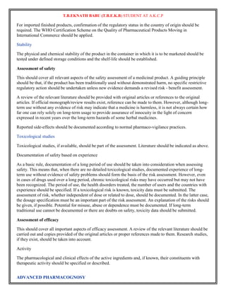 T.B.EKNATH BABU (T.B.E.K.B) STUDENT AT A.K.C.P 
For imported finished products, confirmation of the regulatory status in the country of origin should be 
required. The WHO Certification Scheme on the Quality of Pharmaceutical Products Moving in 
International Commerce should be applied. 
Stability 
The physical and chemical stability of the product in the container in which it is to be marketed should be 
tested under defined storage conditions and the shelf-life should be established. 
Assessment of safety 
This should cover all relevant aspects of the safety assessment of a medicinal product. A guiding principle 
should be that, if the product has been traditionally used without demonstrated harm, no specific restrictive 
regulatory action should be undertaken unless new evidence demands a revised risk - benefit assessment. 
A review of the relevant literature should be provided with original articles or references to the original 
articles. If official monograph/review results exist, reference can be made to them. However, although long-term 
use without any evidence of risk may indicate that a medicine is harmless, it is not always certain how 
far one can rely solely on long-term usage to provide assurance of innocuity in the light of concern 
expressed in recent years over the long-term hazards of some herbal medicines. 
Reported side-effects should be documented according to normal pharmaco-vigilance practices. 
Toxicological studies 
Toxicological studies, if available, should be part of the assessment. Literature should be indicated as above. 
Documentation of safety based on experience 
As a basic rule, documentation of a long period of use should be taken into consideration when assessing 
safety. This means that, when there are no detailed toxicological studies, documented experience of long-term 
use without evidence of safety problems should form the basis of the risk assessment. However, even 
in cases of drugs used over a long period, chronic toxicological risks may have occurred but may not have 
been recognized. The period of use, the health disorders treated, the number of users and the countries with 
experience should be specified. If a toxicological risk is known, toxicity data must be submitted. The 
assessment of risk, whether independent of dose or related to dose, should be documented. In the latter case, 
the dosage specification must be an important part of the risk assessment. An explanation of the risks should 
be given, if possible. Potential for misuse, abuse or dependence must be documented. If long-term 
traditional use cannot be documented or there are doubts on safety, toxicity data should be submitted. 
Assessment of efficacy 
This should cover all important aspects of efficacy assessment. A review of the relevant literature should be 
carried out and copies provided of the original articles or proper references made to them. Research studies, 
if they exist, should be taken into account. 
Activity 
The pharmacological and clinical effects of the active ingredients and, if known, their constituents with 
therapeutic activity should be specified or described. 
ADVANCED PHARMACOGNOSY 
 