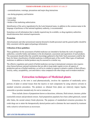 T.B.EKNATH BABU (T.B.E.K.B) STUDENT AT A.K.C.P 
- contraindications, warnings, precautions and major drug interactions 
- use during pregnancy and lactation 
• expiry date 
• lot number 
• holder of the marketing authorization. 
Identification of the active ingredient(s) by the Latin botanical name, in addition to the common name in the 
language of preference of the national regulatory authority, is recommended. 
Sometimes not all information that is ideally required may be available, so drug regulatory authorities 
should determine their minimal requirements. 
Promotion 
Advertisements and other promotional material directed to health personnel and the general public should be 
fully consistent with the approved package information. 
Utilization of these guidelines 
These guidelines for the assessment of herbal medicines are intended to facilitate the work of regulatory 
authorities, scientific bodies and industry in the development, assessment and registration of such products. 
The assessment should reflect the scientific knowledge gathered in that field. Such assessment could be the 
basis for future classification of herbal medicines in different parts of the world. Other types of traditional 
medicines in addition to herbal products may be assessed in a similar way. 
The effective regulation and control of herbal medicines moving in international commerce also requires 
close liaison between national institutions that are able to keep under regular review all aspects of 
production and use of herbal medicines, as well as to conduct or sponsor evaluative studies of their efficacy, 
toxicity, safety, acceptability, cost and relative value compared with other drugs used in modern medicine. 
Extraction techniques of Medicinal plants 
Extraction, as the term is used pharmaceutically, involves the separation of medicinally active 
portions of plant or animal tissues from the inactive or inert components by using selective solvents in 
standard extraction procedures. The products so obtained from plants are relatively impure liquids, 
semisolids or powders intended only for oral or external use. 
These include classes of preparations known as decoctions, infusions, fluid extracts, tinctures, pilular 
(semisolid) extracts and powdered extracts. Such preparations popularly have been called galenicals, named 
after Galen, the second century Greek physician. The purposes of standardized extraction procedures for 
crude drugs are to attain the therapeutically desired portion and to eliminate the inert material by treatment 
with a selective solvent known as menstruum. 
ADVANCED PHARMACOGNOSY 
 
