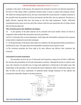 T.B.EKNATH BABU (T.B.E.K.B) STUDENT AT A.K.C.P 
to produce a fine slurry. In this process, the material to be extracted is moved in one direction (generally in 
the form of a fine slurry) within a cylindrical extractor where it comes in contact with extraction solvent. 
The further the starting material moves, the more concentrated the extract becomes. Complete extraction is 
thus possible when the quantities of solvent and material and their flow rates are optimized. The process is 
highly efficient, requiring little time and posing no risk from high temperature. Finally, sufficiently 
concentrated extract comes out at one end of the extractor while the marc (practically free of visible solvent) 
falls out from the other end. 
This extraction process has significant advantages: 
iii) A unit quantity of the plant material can be extracted with much smaller volume of solvent as 
compared to other methods like maceration, decoction, percolation. 
iv) CCE is commonly done at room temperature, which spares the thermolabile constituents from exposure 
to heat which is employed in most other techniques. 
v) As the pulverization of the drug is done under wet conditions, the heat generated during comminution is 
neutralized by water. This again spares the thermolabile constituents from exposure to heat. 
vi) The extraction procedure has been rated to be more efficient and effective than continuous hot 
extraction. 
Ultrasound Extraction (Sonication) 
The procedure involves the use of ultrasound with frequencies ranging from 20 kHz to 2000 kHz; 
this increases the permeability of cell walls and produces cavitation. Although the process is useful in some 
cases, like extraction of rauwolfia root, its large-scale application is limited due to the higher costs. One 
disadvantage of the procedure is the occasional but known deleterious effect of ultrasound energy (more 
than 20 kHz) on the active constituents of medicinal plants through formation of free radicals and 
consequently undesirable changes in the drug molecules. 
ADVANCED PHARMACOGNOSY 
 