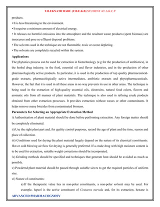 T.B.EKNATH BABU (T.B.E.K.B) STUDENT AT A.K.C.P 
products. 
• It is less threatening to the environment. 
• It requires a minimum amount of electrical energy. 
• It releases no harmful emissions into the atmosphere and the resultant waste products (spent biomass) are 
innocuous and pose no effluent disposal problems. 
• The solvents used in the technique are not flammable, toxic or ozone depleting. 
• The solvents are completely recycled within the system. 
Applications 
The phytonics process can be used for extraction in biotechnology (e.g for the production of antibiotics), in 
the herbal drug industry, in the food, essential oil and flavor industries, and in the production of other 
pharmacologically active products. In particular, it is used in the production of top quality pharmaceutical-grade 
extracts, pharmacologically active intermediates, antibiotic extracts and phytopharmaceuticals. 
However, the fact that it is used in all these areas in no way prevents its use in other areas. The technique is 
being used in the extraction of high-quality essential oils, oleoresins, natural food colors, flavors and 
aromatic oils from all manner of plant materials. The technique is also used in refining crude products 
obtained from other extraction processes. It provides extraction without waxes or other contaminants. It 
helps remove many biocides from contaminated biomass. 
Parameters for Selecting an Appropriate Extraction Method 
i) Authentication of plant material should be done before performing extraction. Any foreign matter should 
be completely eliminated. 
ii) Use the right plant part and, for quality control purposes, record the age of plant and the time, season and 
place of collection. 
iii) Conditions used for drying the plant material largely depend on the nature of its chemical constituents. 
Hot or cold blowing air flow for drying is generally preferred. If a crude drug with high moisture content is 
to be used for extraction, suitable weight corrections should be incorporated. 
iv) Grinding methods should be specified and techniques that generate heat should be avoided as much as 
possible. 
v) Powdered plant material should be passed through suitable sieves to get the required particles of uniform 
size. 
vi) Nature of constituents: 
a) If the therapeutic value lies in non-polar constituents, a non-polar solvent may be used. For 
example, lupeol is the active constituent of Crataeva nurvala and, for its extraction, hexane is 
ADVANCED PHARMACOGNOSY 
 