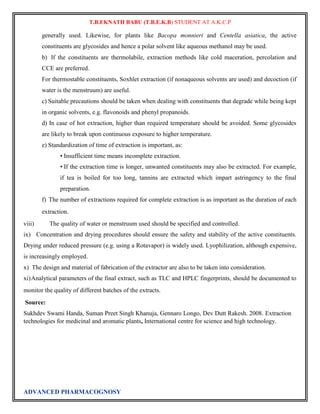 T.B.EKNATH BABU (T.B.E.K.B) STUDENT AT A.K.C.P 
generally used. Likewise, for plants like Bacopa monnieri and Centella asiatica, the active 
constituents are glycosides and hence a polar solvent like aqueous methanol may be used. 
b) If the constituents are thermolabile, extraction methods like cold maceration, percolation and 
CCE are preferred. 
For thermostable constituents, Soxhlet extraction (if nonaqueous solvents are used) and decoction (if 
water is the menstruum) are useful. 
c) Suitable precautions should be taken when dealing with constituents that degrade while being kept 
in organic solvents, e.g. flavonoids and phenyl propanoids. 
d) In case of hot extraction, higher than required temperature should be avoided. Some glycosides 
are likely to break upon continuous exposure to higher temperature. 
e) Standardization of time of extraction is important, as: 
• Insufficient time means incomplete extraction. 
• If the extraction time is longer, unwanted constituents may also be extracted. For example, 
if tea is boiled for too long, tannins are extracted which impart astringency to the final 
preparation. 
f) The number of extractions required for complete extraction is as important as the duration of each 
extraction. 
viii) The quality of water or menstruum used should be specified and controlled. 
ix) Concentration and drying procedures should ensure the safety and stability of the active constituents. 
Drying under reduced pressure (e.g. using a Rotavapor) is widely used. Lyophilization, although expensive, 
is increasingly employed. 
x) The design and material of fabrication of the extractor are also to be taken into consideration. 
xi) Analytical parameters of the final extract, such as TLC and HPLC fingerprints, should be documented to 
monitor the quality of different batches of the extracts. 
Source: 
Sukhdev Swami Handa, Suman Preet Singh Khanuja, Gennaro Longo, Dev Dutt Rakesh. 2008. Extraction 
technologies for medicinal and aromatic plants, International centre for science and high technology. 
ADVANCED PHARMACOGNOSY 
 