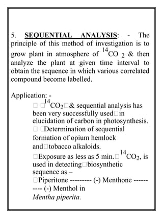 5. SEQUENTIAL ANALYSIS: - The 
principle of this method of investigation is to 
grow plant in atmosphere of 
14 
CO 2 & then 
analyze the plant at given time interval to 
obtain the sequence in which various correlated 
compound become labelled. 
Application: - 
14 
CO2& sequential analysis has 
 
been very successfully usedin 
elucidation of carbon in photosynthesis. 
Determination of sequential 
formation of opium hemlock 
andtobacco alkaloids. 
Exposure as less as 5 min. 
14 
CO2, is 
used in detectingbiosynthetic 
sequence as – 
Piperitone --------- (-) Menthone ------ 
---- (-) Menthol in 
Mentha piperita. 
 