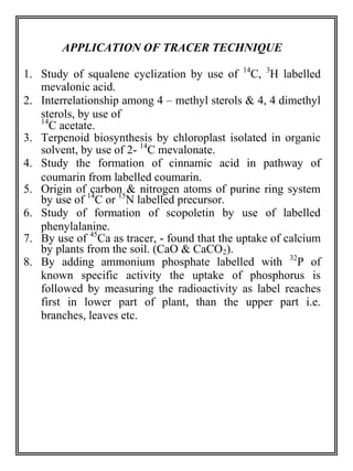 APPLICATION OF TRACER TECHNIQUE 
1. Study of squalene cyclization by use of 14C, 3H labelled 
mevalonic acid. 
2. Interrelationship among 4 – methyl sterols & 4, 4 dimethyl 
sterols, by use of 
14C acetate. 
3. Terpenoid biosynthesis by chloroplast isolated in organic 
solvent, by use of 2- 14C mevalonate. 
4. Study the formation of cinnamic acid in pathway of 
coumarin from labelled coumarin. 
5. Origin of carbon & nitrogen atoms of purine ring system 
by use of 14C or 15N labelled precursor. 
6. Study of formation of scopoletin by use of labelled 
phenylalanine. 
7. By use of 45Ca as tracer, - found that the uptake of calcium 
by plants from the soil. (CaO & CaCO2). 
8. By adding ammonium phosphate labelled with 32P of 
known specific activity the uptake of phosphorus is 
followed by measuring the radioactivity as label reaches 
first in lower part of plant, than the upper part i.e. 
branches, leaves etc. 
 