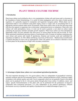 T.B.EKNATH BABU (T.B.E.K.B) STUDENT AT A.K.C.P 
PLANT TISSUE CULTURE TECHNIC 
1. Introduction 
Plant tissue culture can be defined as the in vitro manipulation of plant cells and tissues and is a keystone in 
the foundation of plant biotechnology. It is useful for plant propagation and in the study of plant growth 
regulators. It is generally required to manipulate and regenerate transgenic plants. Whole plants can be 
regenerated under in vitro conditions using plant organs, tissues or single cells, by inoculating them in an 
appropriate nutrient medium under sterile environment. Plant tissue culture relies on the fact that many plant 
cells have the capacity to regenerate into a whole plant–a phenomena known as totipotency. Plant cells, cells 
without cell walls (protoplasts), leaves, or roots can be used to generate a new plant on culture media 
containing the necessary nutrients and plant growth regulators. Plant tissue culture was first attempted by 
Haberlandt (1902). He grew palisade cells from leaves of various plants but they did not divide. In 1934, 
White generated continuously growing cultures of meristematic cells of tomato on medium containing salts, 
yeast extract and sucrose and vitamin B (pyridoxine, thiamine and nicotinic acid) and established the 
importance of additives. In 1953, Miller and Skoog, University of Wisconsin – Madison discovered Kinetin, 
a cytokine that plays an active role in organogenesis. Plant cell cultures are an attractive alternative source 
to whole plants for the production of high-value secondary metabolites. 
2. Advantages of plant tissue culture over conventional agricultural production 
The most important advantage of in vitro grown plants is that it is independent of geographical variations, 
seasonal variations and also environmental factors. It offers a defined production system, continuous supply 
of products with uniform quality and yield. Novel compounds which are not generally found in the parent 
plants can be produced in the in vitro grown plants through plant tissue culture. In addition, stereo- and 
region- specific biotransformation of the plant cells can be performed for the production of bioactive 
compounds from economical precursors. It is also independent of any political interference. Efficient 
downstream recovery of products and rapidity of production are its added advantages (Figure 31.1). 
ADVANCED PHARMACOGNOSY 
 