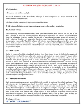 T.B.EKNATH BABU (T.B.E.K.B) STUDENT AT A.K.C.P 
4.7. Limitations 
• Production cost is often very high. 
• Lack of information of the biosynthetic pathways of many compounds is a major drawback in the 
improvement of their production. 
• Trained technical manpower is required to operate bioreactors. 
5. Advantages of cell, tissue and organ cultures as sources of secondary metabolites 
5.1. Plant cell cultures 
Once interesting bioactive compounds have been were identified from plant extracts, the first part of the 
work consisted in collecting the largest genetic pool of plant individuals that produce the corresponding 
bioactive substances. However, a major characteristic of secondary compounds is that their synthesis is 
highly inducible, therefore, it is not certain, if a given extract is a good indicator of the plant potential for 
producing the compounds. The ability of plant cell cultures to produce secondary metabolites came quite 
late in the history of in vitro techniques. For a long time, it was believed that undifferentiated cells, such as 
callus or cell suspension cultures were not able to produce secondary compounds, unlike differentiated cells 
or specialized organs. 
5.2. Callus culture 
Callus is a mass of undifferentiated cells derived from plant tissues for use in biological research and 
biotechnology. In plant biology, callus cells are those cells that cover a plant wound. To induce callus 
development, plant tissues are surface sterilized and then plated onto in vitro tissue culture medium. 
Different plant growth regulators, such as auxins, cytokinins, and gibberellins, are supplemented into the 
medium to initiate callus formation. It is well known that callus can undergo somaclonal variations, usually 
during several subculture cycles. This is a critical period where, due to in vitro variations, production of 
secondary metabolite often varies from one subculture cycle to another. When genetic stability is reached, it 
is necessary to screen the different cell (callus) lines according to their aptitudes to provide an efficient 
secondary metabolite production. Hence, each callus must be assessed separately for its growth rate as well 
as intracellular and extracellular metabolite concentrations. This allows an evaluation of the productivity of 
each cell line so that only the best ones will be taken for further studies, for example, for production of the 
desired compound in suspensions cultures. 
5.3. Cell suspension cultures 
Cell suspension cultures represent a good biological material for studying biosynthetic pathways. They 
allow the recovery of a large amount of cells from which enzymes can be easily separated. Compared to cell 
growth kinetics, which is usually an exponential curve, most secondary metabolites are often produced 
during the stationary phase. This lack of production of compounds during the early stages can be explained 
by carbon allocation mainly distributed for primary metabolism when growth is very active. On the other 
hand, when growth stops, carbon is no longer required in large quantities for primary metabolism and 
secondary compounds are more actively synthesized. However, some of the secondary plant products are 
known to be growth-associated with undifferentiated cells, such as betalains and carotenoids. 
5.4. Organ cultures 
ADVANCED PHARMACOGNOSY 
 