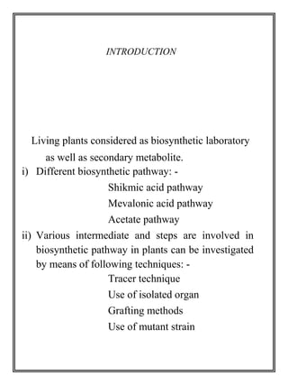 INTRODUCTION 
Living plants considered as biosynthetic laboratory 
as well as secondary metabolite. 
i) Different biosynthetic pathway: - 
Shikmic acid pathway 
Mevalonic acid pathway 
Acetate pathway 
ii) Various intermediate and steps are involved in 
biosynthetic pathway in plants can be investigated 
by means of following techniques: - 
Tracer technique 
Use of isolated organ 
Grafting methods 
Use of mutant strain 
 