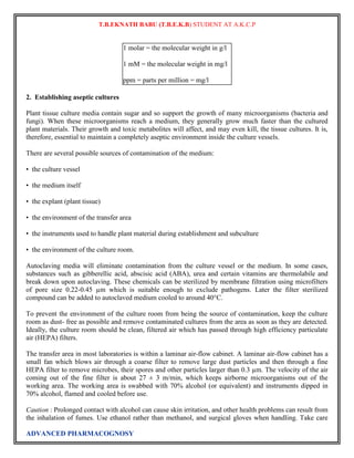 T.B.EKNATH BABU (T.B.E.K.B) STUDENT AT A.K.C.P 
1 molar = the molecular weight in g/l 
1 mM = the molecular weight in mg/l 
ppm = parts per million = mg/l 
2. Establishing aseptic cultures 
Plant tissue culture media contain sugar and so support the growth of many microorganisms (bacteria and 
fungi). When these microorganisms reach a medium, they generally grow much faster than the cultured 
plant materials. Their growth and toxic metabolites will affect, and may even kill, the tissue cultures. It is, 
therefore, essential to maintain a completely aseptic environment inside the culture vessels. 
There are several possible sources of contamination of the medium: 
• the culture vessel 
• the medium itself 
• the explant (plant tissue) 
• the environment of the transfer area 
• the instruments used to handle plant material during establishment and subculture 
• the environment of the culture room. 
Autoclaving media will eliminate contamination from the culture vessel or the medium. In some cases, 
substances such as gibberellic acid, abscisic acid (ABA), urea and certain vitamins are thermolabile and 
break down upon autoclaving. These chemicals can be sterilized by membrane filtration using microfilters 
of pore size 0.22-0.45 μm which is suitable enough to exclude pathogens. Later the filter sterilized 
compound can be added to autoclaved medium cooled to around 40°C. 
To prevent the environment of the culture room from being the source of contamination, keep the culture 
room as dust- free as possible and remove contaminated cultures from the area as soon as they are detected. 
Ideally, the culture room should be clean, filtered air which has passed through high efficiency particulate 
air (HEPA) filters. 
The transfer area in most laboratories is within a laminar air-flow cabinet. A laminar air-flow cabinet has a 
small fan which blows air through a coarse filter to remove large dust particles and then through a fine 
HEPA filter to remove microbes, their spores and other particles larger than 0.3 μm. The velocity of the air 
coming out of the fine filter is about 27 ± 3 m/min, which keeps airborne microorganisms out of the 
working area. The working area is swabbed with 70% alcohol (or equivalent) and instruments dipped in 
70% alcohol, flamed and cooled before use. 
Caution : Prolonged contact with alcohol can cause skin irritation, and other health problems can result from 
the inhalation of fumes. Use ethanol rather than methanol, and surgical gloves when handling. Take care 
ADVANCED PHARMACOGNOSY 
 