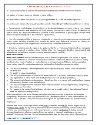 T.B.EKNATH BABU (T.B.E.K.B) STUDENT AT A.K.C.P 
iv. initial establishment of cultures in liquid medium and later transfer to the semi-solid medium. 
vi. culture of explants on porous substrate or paper bridges. 
vi. addition of activated charcoal (AC) or polyvinylpyrrolidone (PVP) for adsorbtion of phenolics. 
vii. antioxidants like ascorbic acid, citric acid etc. can also be used to prevent browning of tissues in culture. 
• Appearance of vitrified tissues (hyperhydricity), a physiological disorder occurring in the in vitro cultures 
due to which the tissues look transparent and fluffy resulting from excessive intake of water. Hyperhydricity 
can be caused by a high concentration of cytokinin or low concentration of gelling agent or high water 
retention capacity of explants if the container is tightly closed. 
• Loss of regeneration ability in long-term cultures due to epigenetic variations (temporary variations) and 
culture aging, including transition from juvenile to mature stage. Epigenetic variation are phenotypic 
temporary variations which disappear as soon as the culture conditions are removed. 
• Genotypic variations are also seen in the cultures, therefore, cytological, biochemical and molecular 
analyses are required to confirm clonal fidelity of in vitro regenerants. Besides, morphological and 
physiological testing is also required to remove undesired genetic variability. 
Plant tissue culture 
Plant tissue culture is a collection of techniques used to maintain or grow plant cells, tissues or organs 
under sterile conditions on a nutrient culture medium of known composition. Plant tissue culture is widely 
used to produce clones of a plant in a method known as micropropagation. Different techniques in plant 
tissue culture may offer certain advantages over traditional methods of propagation, including: 
 The production of exact copies of plants that produce particularly good flowers, fruits, or have other 
desirable traits. 
 To quickly produce mature plants. 
 The production of multiples of plants in the absence of seeds or necessary pollinators to produce seeds. 
 The regeneration of whole plants from plant cells that have been genetically modified. 
 The production of plants in sterile containers that allows them to be moved with greatly reduced chances 
of transmitting diseases, pests, and pathogens. 
 The production of plants from seeds that otherwise have very low chances of germinating and growing, 
i.e.: orchids and Nepenthes. 
 To clean particular plants of viral and other infections and to quickly multiply these plants as 'cleaned 
stock' for horticulture and agriculture. 
Plant tissue culture relies on the fact that many plant cells have the ability to regenerate a whole plant 
(totipotency). Single cells, plant cells without cell walls (protoplasts), pieces of leaves, stems or roots can 
often be used to generate a new plant on culture media given the required nutrients and plant hormones. 
Techniques 
Modern plant tissue culture is performed under aseptic conditions under HEPA filtered air provided by 
a laminar flow cabinet. Living plant materials from the environment are naturally contaminated on their 
surfaces (and sometimes interiors) with microorganisms, so surface sterilization of starting material 
(explants) in chemical solutions (usually alcohol and sodium or calcium hypochlorite or mercuric 
chloride[1] is required. Mercuric chloride is seldom used as a plant sterilant today, unless other sterilizing 
ADVANCED PHARMACOGNOSY 
 