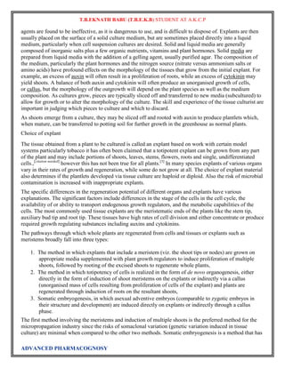 T.B.EKNATH BABU (T.B.E.K.B) STUDENT AT A.K.C.P 
agents are found to be ineffective, as it is dangerous to use, and is difficult to dispose of. Explants are then 
usually placed on the surface of a solid culture medium, but are sometimes placed directly into a liquid 
medium, particularly when cell suspension cultures are desired. Solid and liquid media are generally 
composed of inorganic salts plus a few organic nutrients, vitamins and plant hormones. Solid media are 
prepared from liquid media with the addition of a gelling agent, usually purified agar. The composition of 
the medium, particularly the plant hormones and the nitrogen source (nitrate versus ammonium salts or 
amino acids) have profound effects on the morphology of the tissues that grow from the initial explant. For 
example, an excess of auxin will often result in a proliferation of roots, while an excess of cytokinin may 
yield shoots. A balance of both auxin and cytokinin will often produce an unorganised growth of cells, 
or callus, but the morphology of the outgrowth will depend on the plant species as well as the medium 
composition. As cultures grow, pieces are typically sliced off and transferred to new media (subcultured) to 
allow for growth or to alter the morphology of the culture. The skill and experience of the tissue culturist are 
important in judging which pieces to culture and which to discard. 
As shoots emerge from a culture, they may be sliced off and rooted with auxin to produce plantlets which, 
when mature, can be transferred to potting soil for further growth in the greenhouse as normal plants. 
Choice of explant 
The tissue obtained from a plant to be cultured is called an explant based on work with certain model 
systems particularly tobacco it has often been claimed that a totipotent explant can be grown from any part 
of the plant and may include portions of shoots, leaves, stems, flowers, roots and single, undifferentiated 
cells.,[citation needed] however this has not been true for all plants.[3] In many species explants of various organs 
vary in their rates of growth and regeneration, while some do not grow at all. The choice of explant material 
also determines if the plantlets developed via tissue culture are haploid or diploid. Also the risk of microbial 
contamination is increased with inappropriate explants. 
The specific differences in the regeneration potential of different organs and explants have various 
explanations. The significant factors include differences in the stage of the cells in the cell cycle, the 
availability of or ability to transport endogenous growth regulators, and the metabolic capabilities of the 
cells. The most commonly used tissue explants are the meristematic ends of the plants like the stem tip, 
auxiliary bud tip and root tip. These tissues have high rates of cell division and either concentrate or produce 
required growth regulating substances including auxins and cytokinins. 
The pathways through which whole plants are regenerated from cells and tissues or explants such as 
meristems broadly fall into three types: 
1. The method in which explants that include a meristem (viz. the shoot tips or nodes) are grown on 
appropriate media supplemented with plant growth regulators to induce proliferation of multiple 
shoots, followed by rooting of the excised shoots to regenerate whole plants, 
2. The method in which totipotency of cells is realized in the form of de novo organogenesis, either 
directly in the form of induction of shoot meristems on the explants or indirectly via a callus 
(unorganised mass of cells resulting from proliferation of cells of the explant) and plants are 
regenerated through induction of roots on the resultant shoots, 
3. Somatic embryogenesis, in which asexual adventive embryos (comparable to zygotic embryos in 
their structure and development) are induced directly on explants or indirectly through a callus 
phase. 
The first method involving the meristems and induction of multiple shoots is the preferred method for the 
micropropagation industry since the risks of somaclonal variation (genetic variation induced in tissue 
culture) are minimal when compared to the other two methods. Somatic embryogenesis is a method that has 
ADVANCED PHARMACOGNOSY 
 