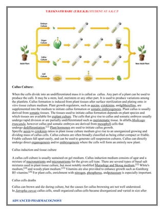 T.B.EKNATH BABU (T.B.E.K.B) STUDENT AT A.K.C.P 
Callus Culture: 
When the cells divide into an undifferentiated mass it is called as callus. Any part of a plant can be used to 
produce the calli. It may be a stem, leaf, meristem or any other part. It is used to produce variations among 
the plantlets. Callus formation is induced from plant tissues after surface sterilization and plating onto in 
vitro tissue culture medium. Plant growth regulators, such as auxins, cytokinins, andgibberellins, are 
supplemented into the medium to initiate callus formation or somatic embryogenesis. Plant callus is usually 
derived from somatic tissues. The tissues used to initiate callus formation depends on plant species and 
which tissues are available for explant culture. The cells that give rise to callus and somatic embryos usually 
undergo rapid division or are partially undifferentiated such as meristematic tissue. In alfalfa,Medicago 
truncatula, however callus and somatic embryos are derived from mesophyll cells that 
undergo dedifferentiation.[17] Plant hormones are used to initiate callus growth. 
Specific auxin to cytokinin ratios in plant tissue culture medium give rise to an unorganized growing and 
dividing mass of callus cells. Callus cultures are often broadly classified as being either compact or friable. 
Friable calluses fall apart easily, and can be used to generate cell suspension cultures. Callus can directly 
undergo direct organogenesis and/or embryogenesis where the cells will form an entirely new plant. 
Callus induction and tissue culture 
A callus cell culture is usually sustained on gel medium. Callus induction medium consists of agar and a 
mixture of macronutrients and micronutrients for the given cell type. There are several types of basal salt 
mixtures used in plant tissue culture, but most notably modified Murashige and Skoog medium,[13] White's 
medium,[14] and woody plant medium.[15] Vitamins are also provided to enhance growth such as Gamborg 
B5 vitamins.[16] For plant cells, enrichment with nitrogen, phosphorus, andpotassium is especially important. 
Callus cells deaths 
Callus can brown and die during culture, but the causes for callus browning are not well understood. 
In Jatropha curcas callus cells, small organized callus cells became disorganized and varied in size after 
ADVANCED PHARMACOGNOSY 
 