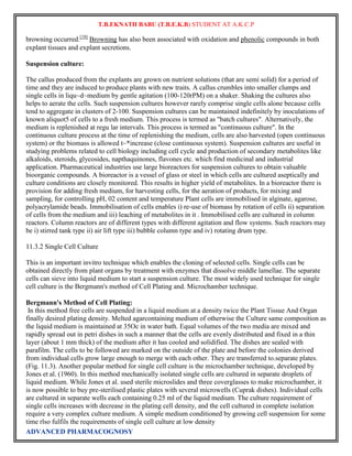 T.B.EKNATH BABU (T.B.E.K.B) STUDENT AT A.K.C.P 
browning occurred.[18] Browning has also been associated with oxidation and phenolic compounds in both 
explant tissues and explant secretions. 
Suspension culture: 
The callus produced from the explants are grown on nutrient solutions (that are semi solid) for a period of 
time and they are induced to produce plants with new traits. A callus crumbles into smaller clumps and 
single cells in liqu~d~medium by gentle agitation (100-120rPM) on a shaker. Shaking the cultures also 
helps to aerate the cells. Such suspension cultures however rarely comprise single cells alone because cells 
tend to aggregate in clusters of 2-100. Suspension cultures can be maintained indefinitely by inoculations of 
known aliquot5 of cells to a fresh medium. This process is termed as "batch cultures". Alternatively, the 
medium is replenished at regu lar intervals. This process is termed as "continuous culture". In the 
continuous culture process at the time of replenishing the medium, cells are also harvested (open continuous 
system) or the biomass is allowed t~*increase (close continuous system). Suspension cultures are useful in 
studying problems related to cell biology including cell cycle and production of secondary metabolites like 
alkaloids, steroids, glycosides, napthaquinones, flavones etc. which find medicinal and industrial 
application. Pharmaceutical industries use large bioreactors for suspension cultures to obtain valuable 
bioorganic compounds. A bioreactor is a vessel of glass or steel in which cells are cultured aseptically and 
culture conditions are closely monitored. This results in higher yield of metabolites. In a bioreactor there is 
provision for adding fresh medium, for harvesting cells, for the aeration of products, for mixing and 
sampling, for controlling pH, 02 content and temperature Plant cells are immobilised in alginate, agarose, 
polyacrylamide beads. Immobilisation of cells enables i) re-use of biomass by rotation of cells ii) separation 
of cells from the medium and iii) leaching of metabolites in it . Immobilised cells are cultured in column 
reactors. Column reactors are of different types with different agitation and flow systems. Such reactors may 
be i) stirred tank type ii) air lift type iii) bubble column type and iv) rotating drum type. 
11.3.2 Single Cell Culture 
This is an important invitro technique which enables the cloning of selected cells. Single cells can be 
obtained directly from plant organs by treatment with enzymes that dissolve middle lamellae. The separate 
cells can sieve into liquid medium to start a suspension culture. The most widely used technique for single 
cell culture is the Bergmann's method of Cell Plating and. Microchamber technique. 
Bergmann's Method of Cell Plating: 
In this method free cells are suspended in a liquid medium at a density twice the Plant Tissue And Organ 
finally desired plating density. Melted agarcontaining medium of otherwise the Culture same composition as 
the liquid medium is maintained at 35Oc in water bath. Equal volumes of the two media are mixed and 
rapidly spread out in petri dishes in such a manner that the cells are evenly distributed and fixed in a thin 
layer (about 1 mm thick) of the medium after it has cooled and solidified. The dishes are sealed with 
parafilm. The cells to be followed are marked on the outside of the plate and before the colonies derived 
from individual cells grow large enough to merge with each other. They are transferred to.separate plates. 
(Fig. 11.3). Another popular method for single cell culture is the microchamber technique, developed by 
Jones et al. (1960). In this method mechanically isolated single cells are cultured in separate droplets of 
liquid medium. While Jones et al. used sterile microslides and three coverglasses to make microchamber, it 
is now possible to buy pre-sterilised plastic plates with several microwells (Cuprak dishes). Individual cells 
are cultured in separate wells each containing 0.25 ml of the liquid medium. The culture requirement of 
single cells increases with decrease in the plating cell density, and the cell cultured in complete isolation 
require a very complex culture medium. A simple medium conditioned by growing cell suspension for some 
time rlso fulfils the requirements of single cell culture at low density 
ADVANCED PHARMACOGNOSY 
 